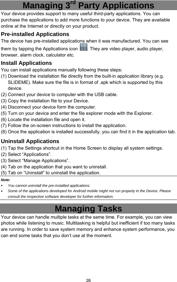  26 Managing 3rd Party Applications Your device provides support to many useful third-party applications. You can purchase the applications to add more functions to your device. They are available online at the Internet or directly on your product. Pre-installed Applications The device has pre-installed applications when it was manufactured. You can see them by tapping the Applications icon  . They are video player, audio player, browser, alarm clock, calculator etc.   Install Applications You can install applications manually following these steps: (1) Download the installation file directly from the built-in application library (e.g. SLIDEME). Make sure the file is in format of .apk which is supported by this device.  (2) Connect your device to computer with the USB cable.   (3) Copy the installation file to your Device. (4) Disconnect your device form the computer. (5) Turn on your device and enter the file explorer mode with the Explorer. (6) Locate the installation file and open it.   (7) Follow the on-screen instructions to install the application. (8) Once the application is installed successfully, you can find it in the application tab. Uninstall Applications (1) Tap the Settings shortcut in the Home Screen to display all system settings.   (2) Select “Applications”. (3) Select “Manage Applications”.   (4) Tab on the application that you want to uninstall.   (5) Tab on “Uninstall” to uninstall the application. Note:  y You cannot uninstall the pre-installed applications. y Some of the applications developed for Android mobile might not run properly in the Device. Please consult the respective software developer for further information. Managing Tasks Your device can handle multiple tasks at the same time. For example, you can view photos while listening to music. Multitasking is helpful but inefficient if too many tasks are running. In order to save system memory and enhance system performance, you can end some tasks that you don’t use at the moment.   