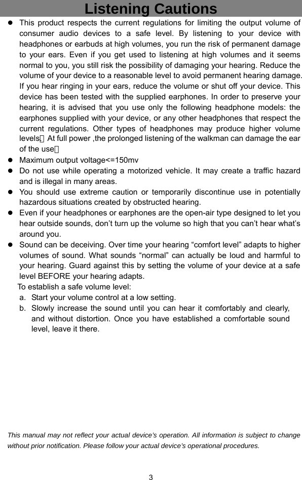  3 Listening Cautions                 z This product respects the current regulations for limiting the output volume of consumer audio devices to a safe level. By listening to your device with headphones or earbuds at high volumes, you run the risk of permanent damage to your ears. Even if you get used to listening at high volumes and it seems normal to you, you still risk the possibility of damaging your hearing. Reduce the volume of your device to a reasonable level to avoid permanent hearing damage. If you hear ringing in your ears, reduce the volume or shut off your device. This device has been tested with the supplied earphones. In order to preserve your hearing, it is advised that you use only the following headphone models: the earphones supplied with your device, or any other headphones that respect the current regulations. Other types of headphones may produce higher volume levels.（At full power ,the prolonged listening of the walkman can damage the ear of the use） z Maximum output voltage&lt;=150mv z Do not use while operating a motorized vehicle. It may create a traffic hazard and is illegal in many areas.   z You should use extreme caution or temporarily discontinue use in potentially hazardous situations created by obstructed hearing. z Even if your headphones or earphones are the open-air type designed to let you hear outside sounds, don’t turn up the volume so high that you can’t hear what’s around you. z Sound can be deceiving. Over time your hearing “comfort level” adapts to higher volumes of sound. What sounds “normal” can actually be loud and harmful to your hearing. Guard against this by setting the volume of your device at a safe level BEFORE your hearing adapts.   To establish a safe volume level: a.  Start your volume control at a low setting. b.  Slowly increase the sound until you can hear it comfortably and clearly, and without distortion. Once you have established a comfortable sound level, leave it there.          This manual may not reflect your actual device’s operation. All information is subject to change without prior notification. Please follow your actual device’s operational procedures. 