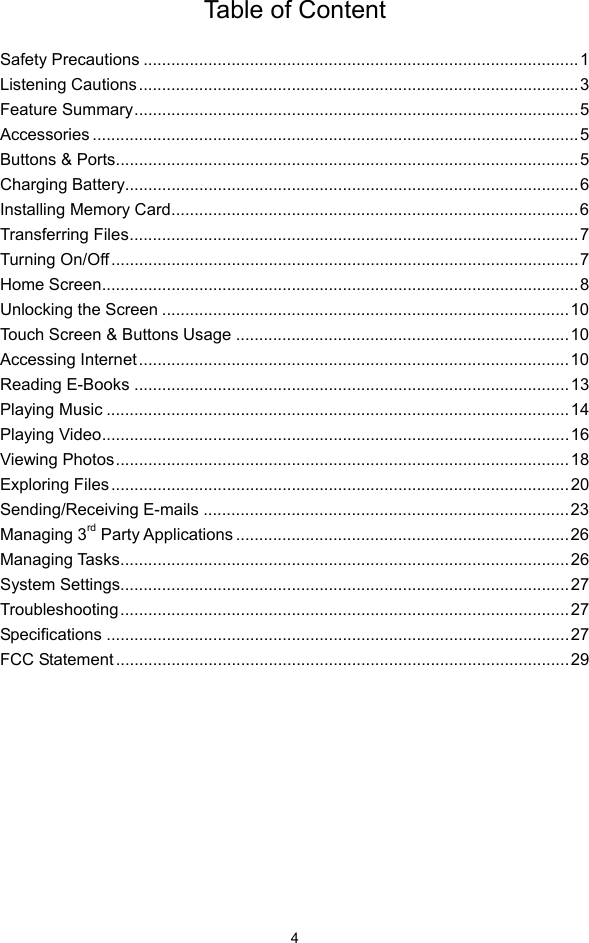  4 Table of Content  Safety Precautions ..............................................................................................1Listening Cautions...............................................................................................3Feature Summary................................................................................................5Accessories .........................................................................................................5Buttons &amp; Ports....................................................................................................5Charging Battery..................................................................................................6Installing Memory Card........................................................................................6Transferring Files.................................................................................................7Turning On/Off.....................................................................................................7Home Screen.......................................................................................................8Unlocking the Screen ........................................................................................10Touch Screen &amp; Buttons Usage ........................................................................10Accessing Internet.............................................................................................10Reading E-Books ..............................................................................................13Playing Music ....................................................................................................14Playing Video.....................................................................................................16Viewing Photos..................................................................................................18Exploring Files...................................................................................................20Sending/Receiving E-mails ...............................................................................23Managing 3rd Party Applications ........................................................................26Managing Tasks.................................................................................................26System Settings.................................................................................................27Troubleshooting.................................................................................................27Specifications ....................................................................................................27FCC Statement ..................................................................................................29        