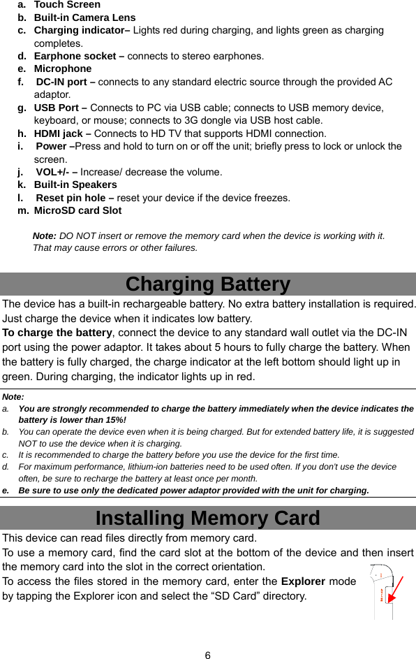  6                Charging Battery The device has a built-in rechargeable battery. No extra battery installation is required. Just charge the device when it indicates low battery.   To charge the battery, connect the device to any standard wall outlet via the DC-IN port using the power adaptor. It takes about 5 hours to fully charge the battery. When the battery is fully charged, the charge indicator at the left bottom should light up in green. During charging, the indicator lights up in red.   Note: a.  You are strongly recommended to charge the battery immediately when the device indicates the battery is lower than 15%! b.  You can operate the device even when it is being charged. But for extended battery life, it is suggested NOT to use the device when it is charging.   c.  It is recommended to charge the battery before you use the device for the first time.   d.  For maximum performance, lithium-ion batteries need to be used often. If you don’t use the device often, be sure to recharge the battery at least once per month. e.  Be sure to use only the dedicated power adaptor provided with the unit for charging. Installing Memory Card This device can read files directly from memory card.   To use a memory card, find the card slot at the bottom of the device and then insert the memory card into the slot in the correct orientation. To access the files stored in the memory card, enter the Explorer mode by tapping the Explorer icon and select the “SD Card” directory.   a. Touch Screen b.  Built-in Camera Lens c. Charging indicator– Lights red during charging, and lights green as charging completes. d. Earphone socket – connects to stereo earphones. e. Microphone  f.   DC-IN port – connects to any standard electric source through the provided AC adaptor. g.  USB Port – Connects to PC via USB cable; connects to USB memory device, keyboard, or mouse; connects to 3G dongle via USB host cable. h. HDMI jack – Connects to HD TV that supports HDMI connection. i.   Power –Press and hold to turn on or off the unit; briefly press to lock or unlock the screen. j.   VOL+/- – Increase/ decrease the volume. k. Built-in Speakers  l.     Reset pin hole – reset your device if the device freezes. m. MicroSD card Slot   Note: DO NOT insert or remove the memory card when the device is working with it. That may cause errors or other failures.   