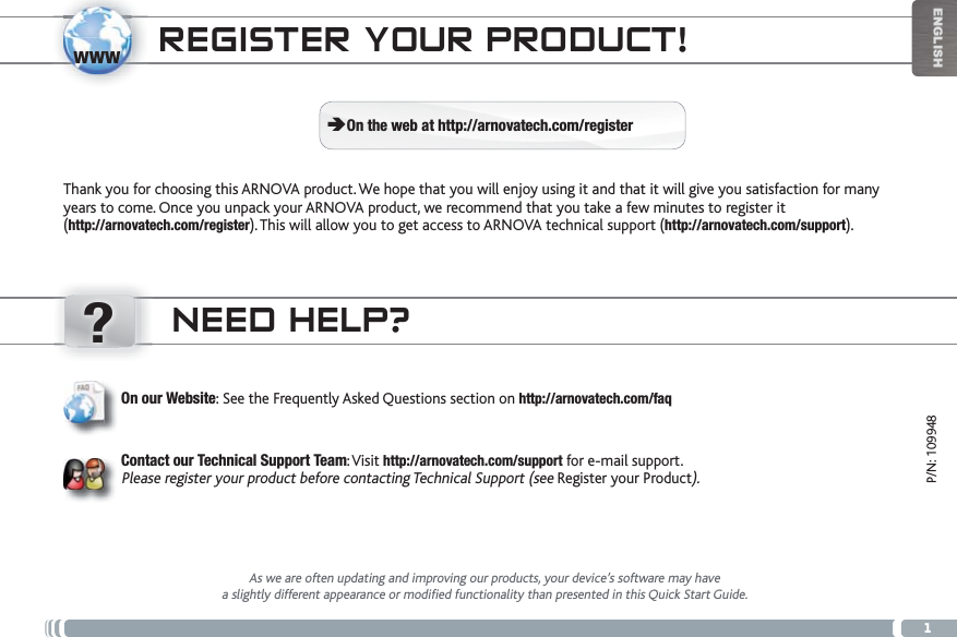 www?1ENGLISHP/N: 109948NEED HELP?As we are often updating and improving our products, your device’s software may havea slightly different appearance or modified functionality than presented in this Quick Start Guide.On our Website: See the Frequently Asked Questions section on http://arnovatech.com/faqContact our Technical Support Team:Visit http://arnovatech.com/support for e-mail support.Please register your product before contacting Technical Support (see Register your Product).REGISTER YOUR PRODUCT!Thank you for choosing this ARNOVA product. We hope that you will enjoy using it and that it will give you satisfaction for many years to come. Once you unpack your ARNOVA product, we recommend that you take a few minutes to register it (http://arnovatech.com/register). This will allow you to get access to ARNOVA technical support (http://arnovatech.com/support). ÄOn the web at http://arnovatech.com/register