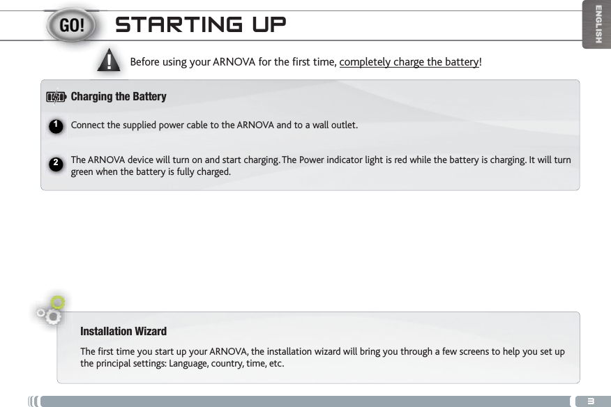 3ʆ!ENGLISHSTARTING UPInstallation WizardThe first time you start up your ARNOVA, the installation wizard will bring you through a few screens to help you set up the principal settings: Language, country, time, etc. $GHQTGWUKPI[QWT#4018#HQTVJGÒTUVVKOGcompletely charge the battery!Charging the BatteryConnect the supplied power cable to the ARNOVA and to a wall outlet.The ARNOVA device will turn on and start charging. The Power indicator light is red while the battery is charging. It will turn green when the battery is fully charged.12