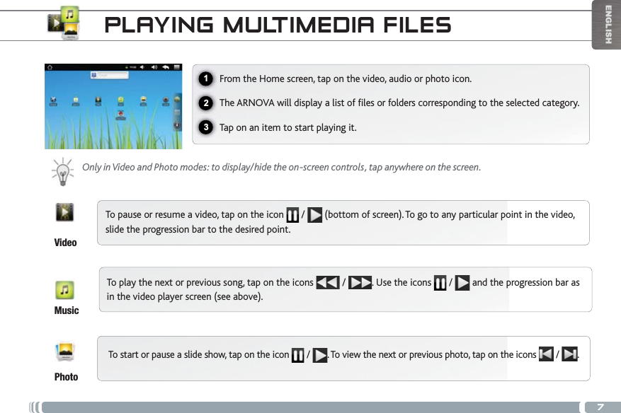 7123ENGLISHPLAYING MULTIMEDIA FILESFrom the Home screen, tap on the video, audio or photo icon.6JG#4018#YKNNFKURNC[CNKUVQHÒNGUQTHQNFGTUEQTTGURQPFKPIVQVJGUGNGEVGFECVGIQT[Tap on an item to start playing it. Only in Video and Photo modes: to display/hide the on-screen controls, tap anywhere on the screen.To pause or resume a video, tap on the icon   /  (bottom of screen). To go to any particular point in the video, slide the progression bar to the desired point. To play the next or previous song, tap on the icons   /  . Use the icons   /   and the progression bar as in the video player screen (see above).To start or pause a slide show, tap on the icon  / . To view the next or previous photo, tap on the icons   /  .VideoMusicPhoto