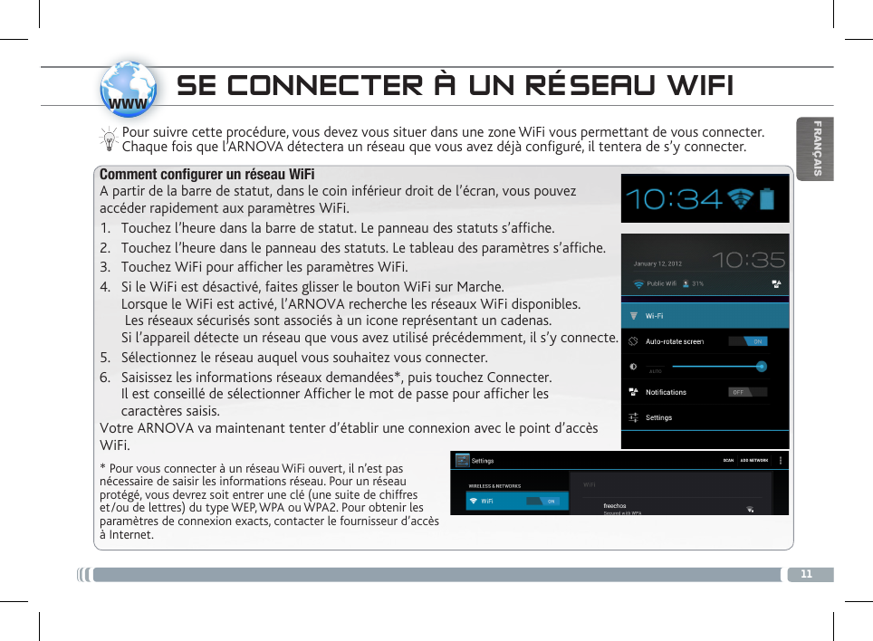 11wwwFRANÇAISSE CONNECTER À UN RÉSEAU WIFIPour suivre cette procédure, vous devez vous situer dans une zone WiFi vous permettant de vous connecter. Chaque fois que l’ARNOVA détectera un réseau que vous avez déjà configuré, il tentera de s’y connecter.* Pour vous connecter à un réseau WiFi ouvert, il n’est pas nécessaire de saisir les informations réseau. Pour un réseau protégé, vous devrez soit entrer une clé (une suite de chiffres et/ou de lettres) du type WEP, WPA ou WPA2. Pour obtenir les paramètres de connexion exacts, contacter le fournisseur d’accès à Internet.Comment configurer un réseau WiFiA partir de la barre de statut, dans le coin inférieur droit de l’écran, vous pouvez accéder rapidement aux paramètres WiFi.1.  Touchez l’heure dans la barre de statut. Le panneau des statuts s’afche.2.  Touchez l’heure dans le panneau des statuts. Le tableau des paramètres s’afche.3.  Touchez WiFi pour afcher les paramètres WiFi. 4.  Si le WiFi est désactivé, faites glisser le bouton WiFi sur Marche.  Lorsque le WiFi est activé, l’ARNOVA recherche les réseaux WiFi disponibles.   Les réseaux sécurisés sont associés à un icone représentant un cadenas.  Si l’appareil détecte un réseau que vous avez utilisé précédemment, il s’y connecte.5.  Sélectionnez le réseau auquel vous souhaitez vous connecter. 6.  Saisissez les informations réseaux demandées*, puis touchez Connecter.  Il est conseillé de sélectionner Afficher le mot de passe pour afficher les  caractères saisis. Votre ARNOVA va maintenant tenter d’établir une connexion avec le point d’accès WiFi.