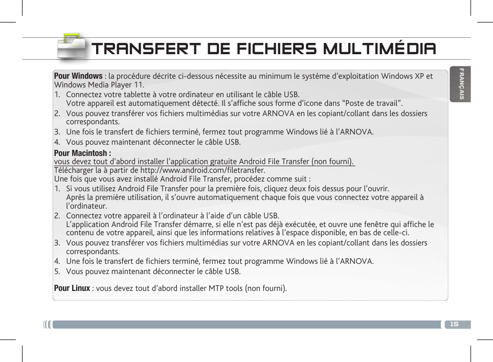 15FRANÇAISTRANSFERT DE FICHIERS MULTIMÉDIAPour Windows : la procédure décrite ci-dessous nécessite au minimum le système d’exploitation Windows XP et Windows Media Player 11.1.  Connectez votre tablette à votre ordinateur en utilisant le câble USB. Votre appareil est automatiquement détecté. Il s’afche sous forme d’icone dans “Poste de travail”.2.  Vous pouvez transférer vos chiers multimédias sur votre ARNOVA en les copiant/collant dans les dossiers correspondants. 3.  Une fois le transfert de chiers terminé, fermez tout programme Windows lié à l’ARNOVA. 4.  Vous pouvez maintenant déconnecter le câble USB.Pour Macintosh :  vous devez tout d’abord installer l’application gratuite Android File Transfer (non fourni).  Télécharger la à partir de http://www.android.com/letransfer.         Une fois que vous avez installé Android File Transfer, procédez comme suit :1.  Si vous utilisez Android File Transfer pour la première fois, cliquez deux fois dessus pour l’ouvrir. Après la première utilisation, il s’ouvre automatiquement chaque fois que vous connectez votre appareil à l’ordinateur.2.  Connectez votre appareil à l’ordinateur à l’aide d’un câble USB. L’application Android File Transfer démarre, si elle n’est pas déjà exécutée, et ouvre une fenêtre qui afche le contenu de votre appareil, ainsi que les informations relatives à l’espace disponible, en bas de celle-ci. 3.  Vous pouvez transférer vos chiers multimédias sur votre ARNOVA en les copiant/collant dans les dossiers correspondants. 4.  Une fois le transfert de chiers terminé, fermez tout programme Windows lié à l’ARNOVA. 5.  Vous pouvez maintenant déconnecter le câble USB.Pour Linux : vous devez tout d’abord installer MTP tools (non fourni). 