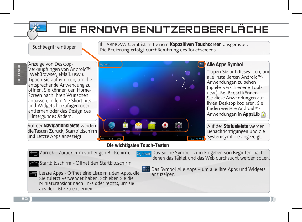 20DEUTSCHAlle Apps SymbolTippen Sie auf dieses Icon, um alle installierten Android™- Anwendungen zu sehen (Spiele, verschiedene Tools, usw.). Bei Bedarf können Sie diese Anwendungen auf Ihren Desktop kopieren. Sie finden weitere Android™-Anwendungen in AppsLib .   Anzeige von Desktop-Verknüpfungen von Android™ (WebBrowser, eMail, usw.). Tippen Sie auf ein Icon, um die entsprechende Anwendung zu öffnen. Sie können den Home-Screen nach Ihren Wünschen anpassen, indem Sie Shortcuts und Widgets hinzufügen oder entfernen oder das Design des Hintergundes ändern. DIE ARNOVA BENUTZEROBERFLÄCHEAuf der Navigationsleiste werden die Tasten Zurück, Startbildschirm und Letzte Apps angezeigt.Auf der Statusleiste werden Benachrichtigungen und die Systemsymbole angezeigt.Ihr ARNOVA-Gerät ist mit einem Kapazitiven Touchscreen ausgerüstet. Die Bedienung erfolgt durchBerührung des Touchscreens.Suchbegriff eintippenDas Symbol Alle Apps – um alle Ihre Apps und Widgets anzuzeigen.Das Suche Symbol -zum Eingeben von Begriffen, nach denen das Tablet und das Web durchsucht werden sollen.Letzte Apps - Öffnet eine Liste mit den Apps, die Sie zuletzt verwendet haben. Schieben Sie die Miniaturansicht nach links oder rechts, um sie aus der Liste zu entfernen.Startbildschirm - Öffnet den Startbildschirm. Zurück - Zurück zum vorherigen Bildschirm.Die wichtigsten Touch-Tasten
