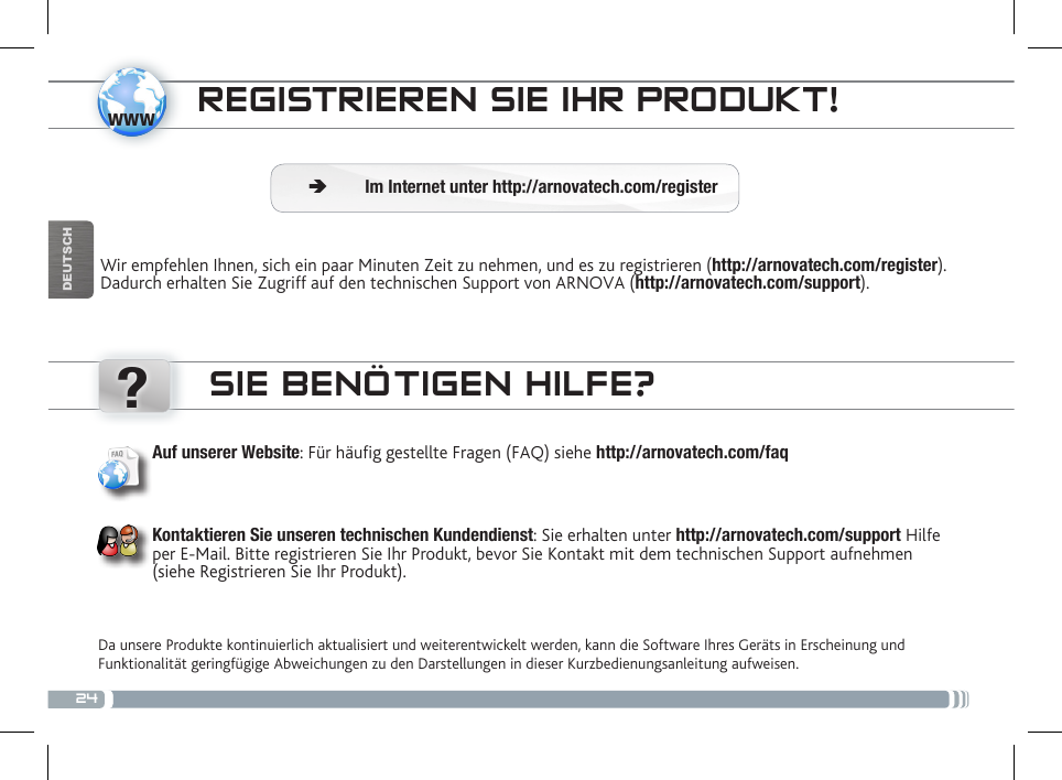 24www?DEUTSCHREGISTRIEREN SIE IHR PRODUKT!Wir empfehlen Ihnen, sich ein paar Minuten Zeit zu nehmen, und es zu registrieren (http://arnovatech.com/register). Dadurch erhalten Sie Zugriff auf den technischen Support von ARNOVA (http://arnovatech.com/support).  ÄIm Internet unter http://arnovatech.com/registerSIE BENÖTIGEN HILFE?Da unsere Produkte kontinuierlich aktualisiert und weiterentwickelt werden, kann die Software Ihres Geräts in Erscheinung und Funktionalität geringfügige Abweichungen zu den Darstellungen in dieser Kurzbedienungsanleitung aufweisen.Auf unserer Website: Für häug gestellte Fragen (FAQ) siehe http://arnovatech.com/faqKontaktieren Sie unseren technischen Kundendienst: Sie erhalten unter http://arnovatech.com/support Hilfe per E-Mail. Bitte registrieren Sie Ihr Produkt, bevor Sie Kontakt mit dem technischen Support aufnehmen (siehe Registrieren Sie Ihr Produkt).