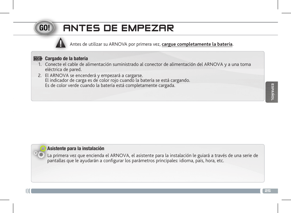 ▲!25ESPAÑOLANTES DE EMPEZARAsistente para la instalaciónLa primera vez que encienda el ARNOVA, el asistente para la instalación le guiará a través de una serie de pantallas que le ayudarán a configurar los parámetros principales: idioma, país, hora, etc.Antes de utilizar su ARNOVA por primera vez, cargue completamente la batería.Cargado de la batería1.  Conecte el cable de alimentación suministrado al conector de alimentación del ARNOVA y a una toma eléctrica de pared.2.  El ARNOVA se encenderá y empezará a cargarse.  El indicador de carga es de color rojo cuando la batería se está cargando.  Es de color verde cuando la batería está completamente cargada.