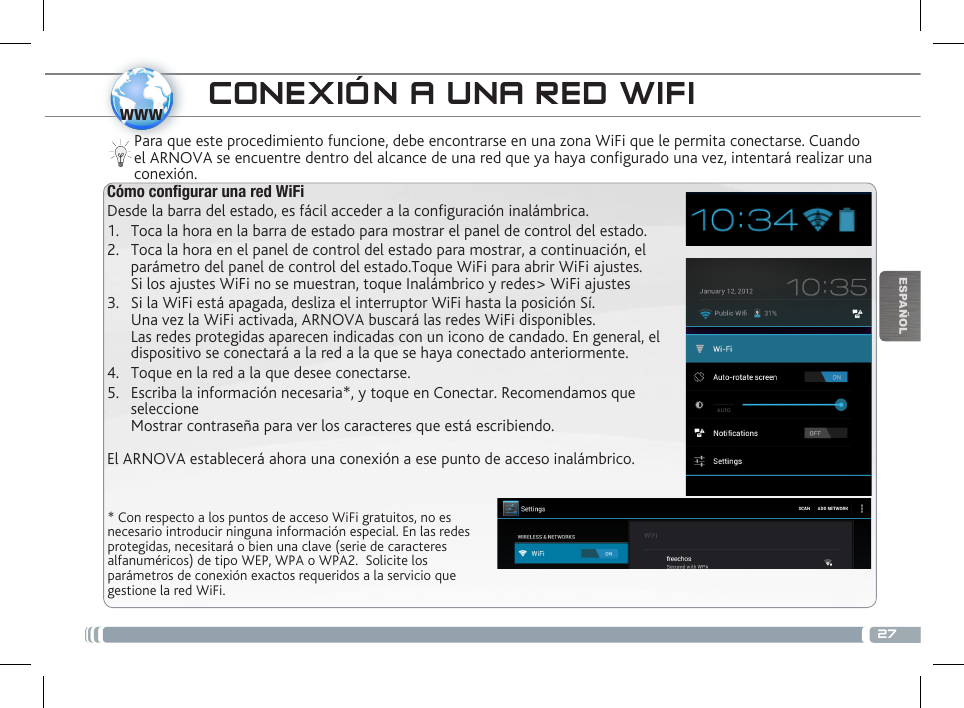 27wwwESPAÑOL* Con respecto a los puntos de acceso WiFi gratuitos, no es necesario introducir ninguna información especial. En las redes protegidas, necesitará o bien una clave (serie de caracteres alfanuméricos) de tipo WEP, WPA o WPA2.  Solicite los parámetros de conexión exactos requeridos a la servicio que gestione la red WiFi.Para que este procedimiento funcione, debe encontrarse en una zona WiFi que le permita conectarse. Cuando el ARNOVA se encuentre dentro del alcance de una red que ya haya configurado una vez, intentará realizar una conexión.CONEXIÓN A UNA RED WIFICómo congurar una red WiFiDesde la barra del estado, es fácil acceder a la conguración inalámbrica.1.  Toca la hora en la barra de estado para mostrar el panel de control del estado.2.  Toca la hora en el panel de control del estado para mostrar, a continuación, el parámetro del panel de control del estado.Toque WiFi para abrir WiFi ajustes. Si los ajustes WiFi no se muestran, toque Inalámbrico y redes&gt; WiFi ajustes3.  Si la WiFi está apagada, desliza el interruptor WiFi hasta la posición Sí.  Una vez la WiFi activada, ARNOVA buscará las redes WiFi disponibles. Las redes protegidas aparecen indicadas con un icono de candado. En general, el dispositivo se conectará a la red a la que se haya conectado anteriormente. 4.  Toque en la red a la que desee conectarse. 5.  Escriba la información necesaria*, y toque en Conectar. Recomendamos que seleccione  Mostrar contraseña para ver los caracteres que está escribiendo. El ARNOVA establecerá ahora una conexión a ese punto de acceso inalámbrico.