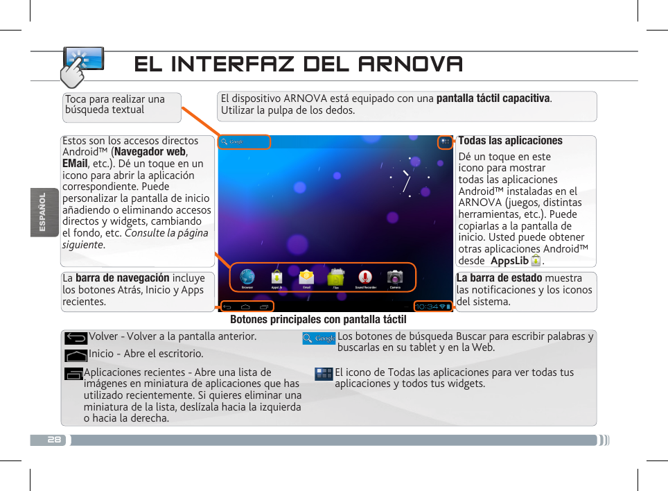 28ESPAÑOLEL INTERFAZ DEL ARNOVATodas las aplicacionesDé un toque en este icono para mostrar todas las aplicaciones Android™ instaladas en el ARNOVA (juegos, distintas herramientas, etc.). Puede copiarlas a la pantalla de inicio. Usted puede obtener otras aplicaciones Android™ desde  AppsLib .   Estos son los accesos directos Android™ (Navegador web, EMail, etc.). Dé un toque en un icono para abrir la aplicación correspondiente. Puede personalizar la pantalla de inicio añadiendo o eliminando accesos directos y widgets, cambiando el fondo, etc. Consulte la página siguiente.La barra de navegación incluye los botones Atrás, Inicio y Apps recientes.La barra de estado muestra las noticaciones y los iconos del sistema.El dispositivo ARNOVA está equipado con una pantalla táctil capacitiva.  Utilizar la pulpa de los dedos.Toca para realizar una búsqueda textualEl icono de Todas las aplicaciones para ver todas tus aplicaciones y todos tus widgets.Los botones de búsqueda Buscar para escribir palabras y buscarlas en su tablet y en la Web.Aplicaciones recientes - Abre una lista de imágenes en miniatura de aplicaciones que has utilizado recientemente. Si quieres eliminar una miniatura de la lista, deslízala hacia la izquierda o hacia la derecha.Inicio - Abre el escritorio. Volver - Volver a la pantalla anterior.Botones principales con pantalla táctil