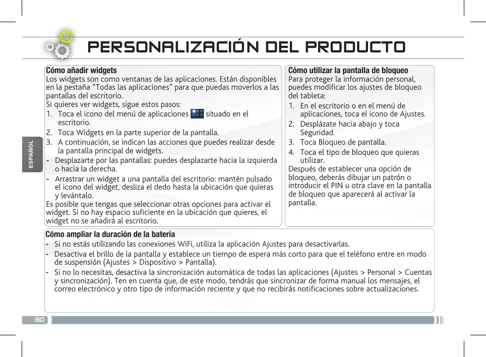 30ESPAÑOLPERSONALIZACIÓN DEL PRODUCTOCómo ampliar la duración de la batería -Si no estás utilizando las conexiones WiFi, utiliza la aplicación Ajustes para desactivarlas.  -Desactiva el brillo de la pantalla y establece un tiempo de espera más corto para que el teléfono entre en modo de suspensión (Ajustes &gt; Dispositivo &gt; Pantalla). -Si no lo necesitas, desactiva la sincronización automática de todas las aplicaciones (Ajustes &gt; Personal &gt; Cuentas y sincronización). Ten en cuenta que, de este modo, tendrás que sincronizar de forma manual los mensajes, el correo electrónico y otro tipo de información reciente y que no recibirás noticaciones sobre actualizaciones.Cómo utilizar la pantalla de bloqueoPara proteger la información personal, puedes modicar los ajustes de bloqueo del tableta:1.  En el escritorio o en el menú de aplicaciones, toca el icono de Ajustes.2.  Desplázate hacia abajo y toca Seguridad.3.  Toca Bloqueo de pantalla.4.  Toca el tipo de bloqueo que quieras utilizar.Después de establecer una opción de bloqueo, deberás dibujar un patrón o introducir el PIN u otra clave en la pantalla de bloqueo que aparecerá al activar la pantalla.Cómo añadir widgetsLos widgets son como ventanas de las aplicaciones. Están disponibles en la pestaña “Todas las aplicaciones” para que puedas moverlos a las pantallas del escritorio.Si quieres ver widgets, sigue estos pasos:1.  Toca el icono del menú de aplicaciones   situado en el escritorio.2.  Toca Widgets en la parte superior de la pantalla.3.  A continuación, se indican las acciones que puedes realizar desde la pantalla principal de widgets. -Desplazarte por las pantallas: puedes desplazarte hacia la izquierda o hacia la derecha. -Arrastrar un widget a una pantalla del escritorio: mantén pulsado el icono del widget, desliza el dedo hasta la ubicación que quieras y levántalo.Es posible que tengas que seleccionar otras opciones para activar el widget. Si no hay espacio suciente en la ubicación que quieres, el widget no se añadirá al escritorio.