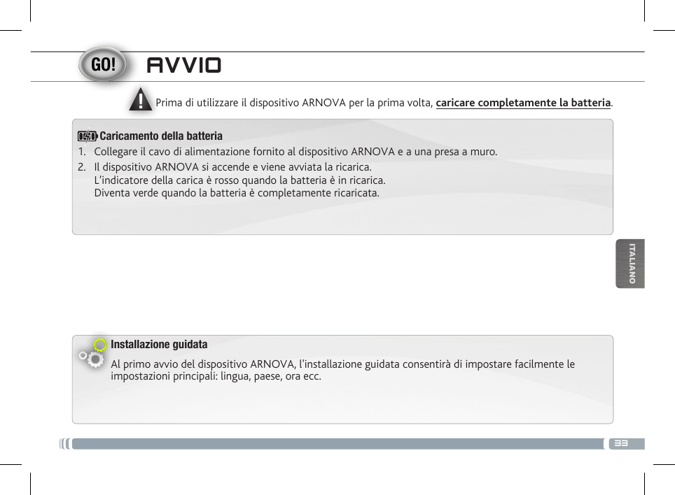 ▲!33ITALIANOAVVIOInstallazione guidataAl primo avvio del dispositivo ARNOVA, l&apos;installazione guidata consentirà di impostare facilmente le impostazioni principali: lingua, paese, ora ecc. Prima di utilizzare il dispositivo ARNOVA per la prima volta, caricare completamente la batteria.Caricamento della batteria1.  Collegare il cavo di alimentazione fornito al dispositivo ARNOVA e a una presa a muro.2.  Il dispositivo ARNOVA si accende e viene avviata la ricarica.  L’indicatore della carica è rosso quando la batteria è in ricarica.  Diventa verde quando la batteria è completamente ricaricata.