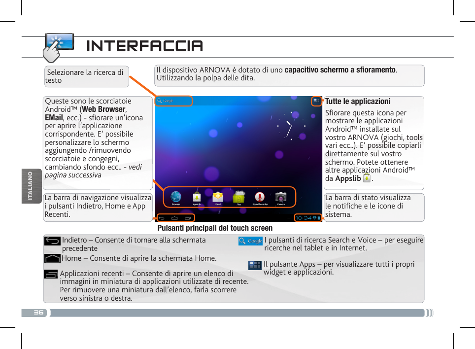 36ITALIANOINTERFACCIATutte le applicazioniSfiorare questa icona per mostrare le applicazioni Android™ installate sul vostro ARNOVA (giochi, tools vari ecc..). E’ possibile copiarli direttamente sul vostro schermo. Potete ottenere altre applicazioni Android™ da Appslib . Queste sono le scorciatoie Android™ (Web Browser, EMail, ecc.) - sfiorare un’icona per aprire l’applicazione corrispondente. E’ possibile personalizzare lo schermo aggiungendo /rimuovendo scorciatoie e congegni, cambiando sfondo ecc.. - vedi pagina successivaLa barra di navigazione visualizza i pulsanti Indietro, Home e App Recenti.La barra di stato visualizza le notiche e le icone di sistema.Il dispositivo ARNOVA è dotato di uno capacitivo schermo a soramento. Utilizzando la polpa delle dita. Selezionare la ricerca di testoIl pulsante Apps – per visualizzare tutti i propri widget e applicazioni.I pulsanti di ricerca Search e Voice – per eseguire ricerche nel tablet e in Internet.Applicazioni recenti – Consente di aprire un elenco di immagini in miniatura di applicazioni utilizzate di recente. Per rimuovere una miniatura dall’elenco, farla scorrere verso sinistra o destra.Home – Consente di aprire la schermata Home.Indietro – Consente di tornare alla schermata precedentePulsanti principali del touch screen