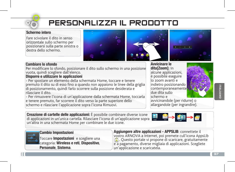 37ITALIANOCambiare lo sfondo Per modificare lo sfondo, posizionare il dito sullo schermo in una posizione vuota, quindi scegliere dall’elenco. Disporre e utilizzare le applicazioni  - Per spostare un elemento della schermata Home, toccare e tenere premuto il dito su di esso fino a quando non appaiono le linee della griglia di posizionamento, quindi farlo scorrere sulla posizione desiderata e rilasciare il dito. - Per rimuovere l’icona di un’applicazione dalla schermata Home, toccarla e tenere premuto, far scorrere il dito verso la parte superiore dello schermo e rilasciare l’applicazione sopra l’icona Rimuovi.Avvicinare le dita[Zoom]: In alcune applicazioni, è possibile eseguire lo zoom avanti e indietro posizionando contemporaneamente due dita sullo schermo e avvicinandole (per ridurre) o allargandole (per ingrandire).Creazione di cartelle delle applicazioni: È possibile combinare diverse icone di applicazioni in un’unica cartella. Rilasciare l’icona di un’applicazione sopra un’altra in una schermata Home per combinare le due icone.PERSONALIZZA IL PRODOTTOSchermo interoFare scivolare il dito in senso orizzontale sullo schermo per posizionarsi sulla parte sinistra o destra dello schermo. Aggiungere altre applicazioni - APPSLIB: connettete il vostro ARNOVA a Internet, poi premete cull’icona AppsLib. Questo portale vi propone di scaricare, gratuitamente e a pagamento, diverse migliaia di applicazioni. Scegliete un’applicazione e scaricatela.Cambio ImpostazioniToccare Impostazioni  e scegliere una categoria: Wireless e reti, Dispositivo, Personale, Sistema.