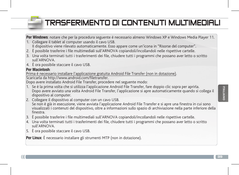 39ITALIANOTRASFERIMENTO DI CONTENUTI MULTIMEDIALIPer Windows: notare che per la procedura seguente è necessario almeno Windows XP e Windows Media Player 11.1.  Collegare il tablet al computer usando il cavo USB. Il dispositivo viene rilevato automaticamente. Esso appare come un’icona in “Risorse del computer”.2.  È possibile trasferire i le multimediali sull’ARNOVA copiandoli/incollandoli nelle rispettive cartelle. 3.  Una volta terminati tutti i trasferimenti dei le, chiudere tutti i programmi che possano aver letto o scritto sull’ARNOVA. 4.  È ora possibile staccare il cavo USB.Per Macintosh: Prima è necessario installare l’applicazione gratuita Android File Transfer (non in dotazione).  Scaricarla da http://www.android.com/filetransfer.          Dopo avere installato Android File Transfer, procedere nel seguente modo:1.  Se è la prima volta che si utilizza l’applicazione Android File Transfer, fare doppio clic sopra per aprirla. Dopo avere avviato una volta Android File Transfer, l’applicazione si apre automaticamente quando si collega il dispositivo al computer.2.  Collegare il dispositivo al computer con un cavo USB. Se non è già in esecuzione, viene avviata l’applicazione Android File Transfer e si apre una finestra in cui sono visualizzati i contenuti del dispositivo, oltre a informazioni sullo spazio di archiviazione nella parte inferiore della finestra.3.  È possibile trasferire i le multimediali sull’ARNOVA copiandoli/incollandoli nelle rispettive cartelle. 4.  Una volta terminati tutti i trasferimenti dei le, chiudere tutti i programmi che possano aver letto o scritto sull’ARNOVA. 5.  È ora possibile staccare il cavo USB.Per Linux: È necessario installare gli strumenti MTP (non in dotazione).