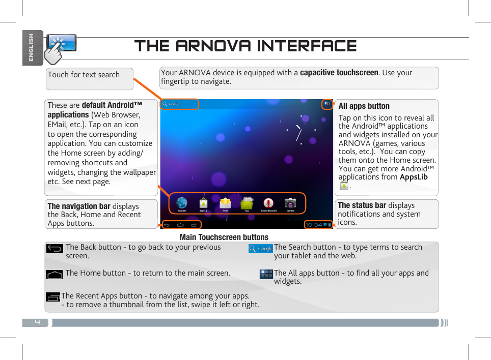 4ENGLISHTHE ARNOVA INTERFACEThese are default Android™ applications (Web Browser, EMail, etc.). Tap on an icon to open the corresponding application. You can customize the Home screen by adding/removing shortcuts and widgets, changing the wallpaper etc. See next page.All apps buttonTap on this icon to reveal all the Android™ applications and widgets installed on your ARNOVA (games, various tools, etc.).  You can copy them onto the Home screen. You can get more Android™ applications from AppsLib. The navigation bar displays the Back, Home and Recent Apps buttons.The status bar displays notications and system icons.Your ARNOVA device is equipped with a capacitive touchscreen. Use your fingertip to navigate.Touch for text searchThe All apps button - to nd all your apps and widgets.The Search button - to type terms to search your tablet and the web.The Recent Apps button - to navigate among your apps. - to remove a thumbnail from the list, swipe it left or right.The Home button - to return to the main screen.The Back button - to go back to your previous screen.Main Touchscreen buttons