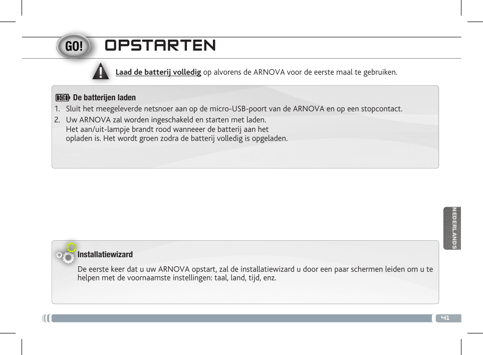 ▲!41NEDERLANDSOPSTARTENInstallatiewizardDe eerste keer dat u uw ARNOVA opstart, zal de installatiewizard u door een paar schermen leiden om u te helpen met de voornaamste instellingen: taal, land, tijd, enz. Laad de batterij volledig op alvorens de ARNOVA voor de eerste maal te gebruiken.De batteren laden1.  Sluit het meegeleverde netsnoer aan op de micro-USB-poort van de ARNOVA en op een stopcontact.2.  Uw ARNOVA zal worden ingeschakeld en starten met laden.  Het aan/uit-lampje brandt rood wanneeer de batterij aan het  opladen is. Het wordt groen zodra de batterij volledig is opgeladen.