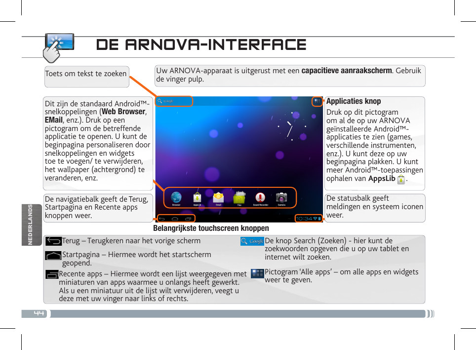 44NEDERLANDSDE ARNOVA-INTERFACEApplicaties knopDruk op dit pictogram om al de op uw ARNOVA geïnstalleerde Android™-applicaties te zien (games, verschillende instrumenten, enz.). U kunt deze op uw beginpagina plakken. U kunt meer Android™-toepassingen ophalen van AppsLib .   Dit zijn de standaard Android™-snelkoppelingen (Web Browser, EMail, enz.). Druk op een pictogram om de betreffende applicatie te openen. U kunt de beginpagina personaliseren door snelkoppelingen en widgets toe te voegen/ te verwijderen, het wallpaper (achtergrond) te veranderen, enz.De navigatiebalk geeft de Terug, Startpagina en Recente apps knoppen weer.De statusbalk geeft meldingen en systeem iconen weer.Uw ARNOVA-apparaat is uitgerust met een capacitieve aanraakscherm. Gebruik de vinger pulp.Toets om tekst te zoekenPictogram ‘Alle apps’ – om alle apps en widgets weer te geven.De knop Search (Zoeken) - hier kunt de zoekwoorden opgeven die u op uw tablet en internet wilt zoeken.Recente apps – Hiermee wordt een lijst weergegeven met miniaturen van apps waarmee u onlangs heeft gewerkt. Als u een miniatuur uit de lijst wilt verwijderen, veegt u deze met uw vinger naar links of rechts.Startpagina – Hiermee wordt het startscherm geopend. Terug – Terugkeren naar het vorige schermBelangrijkste touchscreen knoppen