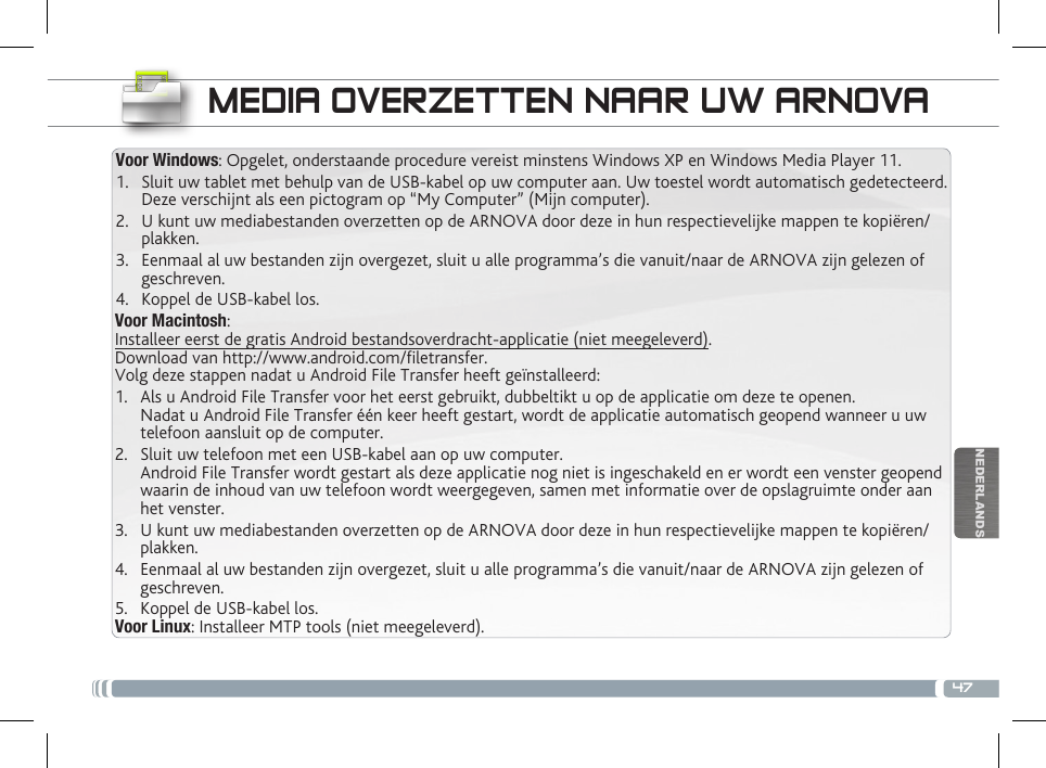 47NEDERLANDSVoor Macintosh:Installeer eerst de gratis Android bestandsoverdracht-applicatie (niet meegeleverd).  Download van http://www.android.com/letransfer.    Volg deze stappen nadat u Android File Transfer heeft geïnstalleerd:1.  Als u Android File Transfer voor het eerst gebruikt, dubbeltikt u op de applicatie om deze te openen. Nadat u Android File Transfer één keer heeft gestart, wordt de applicatie automatisch geopend wanneer u uw telefoon aansluit op de computer.2.  Sluit uw telefoon met een USB-kabel aan op uw computer. Android File Transfer wordt gestart als deze applicatie nog niet is ingeschakeld en er wordt een venster geopend waarin de inhoud van uw telefoon wordt weergegeven, samen met informatie over de opslagruimte onder aan het venster.     3.  U kunt uw mediabestanden overzetten op de ARNOVA door deze in hun respectievelijke mappen te kopiëren/plakken. 4.  Eenmaal al uw bestanden zijn overgezet, sluit u alle programma’s die vanuit/naar de ARNOVA zijn gelezen of geschreven. 5.  Koppel de USB-kabel los.Voor Linux: Installeer MTP tools (niet meegeleverd).Voor Windows: Opgelet, onderstaande procedure vereist minstens Windows XP en Windows Media Player 11.1.  Sluit uw tablet met behulp van de USB-kabel op uw computer aan. Uw toestel wordt automatisch gedetecteerd. Deze verschijnt als een pictogram op “My Computer” (Mijn computer).2.  U kunt uw mediabestanden overzetten op de ARNOVA door deze in hun respectievelijke mappen te kopiëren/plakken. 3.  Eenmaal al uw bestanden zijn overgezet, sluit u alle programma’s die vanuit/naar de ARNOVA zijn gelezen of geschreven. 4.  Koppel de USB-kabel los.MEDIA OVERZETTEN NAAR UW ARNOVA