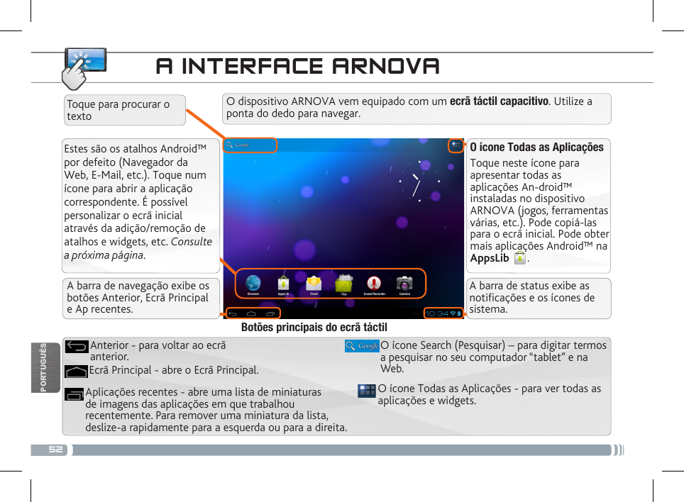 52PORTUGUÊSA INTERFACE ARNOVAEstes são os atalhos Android™ por defeito (Navegador da Web, E-Mail, etc.). Toque num ícone para abrir a aplicação correspondente. É possível personalizar o ecrã inicial através da adição/remoção de atalhos e widgets, etc. Consulte a próxima página.O ícone Todas as AplicaçõesToque neste ícone para apresentar todas as aplicações An-droid™ instaladas no dispositivo ARNOVA (jogos, ferramentas várias, etc.). Pode copiá-las para o ecrã inicial. Pode obter mais aplicações Android™ na AppsLib  . A barra de navegação exibe os botões Anterior, Ecrã Principal  e Ap recentes.A barra de status exibe as noticações e os ícones de sistema.O dispositivo ARNOVA vem equipado com um ecrã táctil capacitivo. Utilize a ponta do dedo para navegar.Toque para procurar o textoO ícone Todas as Aplicações - para ver todas as aplicações e widgets.Aplicações recentes - abre uma lista de miniaturas de imagens das aplicações em que trabalhou recentemente. Para remover uma miniatura da lista, deslize-a rapidamente para a esquerda ou para a direita.O ícone Search (Pesquisar) – para digitar termos a pesquisar no seu computador “tablet” e na Web.Ecrã Principal - abre o Ecrã Principal.Anterior - para voltar ao ecrã anterior.Botões principais do ecrã táctil