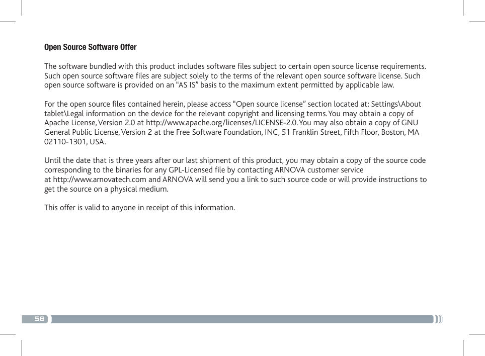 58Open Source Software Offer The software bundled with this product includes software les subject to certain open source license requirements. Such open source software les are subject solely to the terms of the relevant open source software license. Such open source software is provided on an “AS IS” basis to the maximum extent permitted by applicable law.  For the open source les contained herein, please access “Open source license” section located at: Settings\About tablet\Legal information on the device for the relevant copyright and licensing terms. You may obtain a copy of Apache License, Version 2.0 at http://www.apache.org/licenses/LICENSE-2.0. You may also obtain a copy of GNU General Public License, Version 2 at the Free Software Foundation, INC, 51 Franklin Street, Fifth Floor, Boston, MA 02110-1301, USA. Until the date that is three years after our last shipment of this product, you may obtain a copy of the source code corresponding to the binaries for any GPL-Licensed le by contacting ARNOVA customer service  at http://www.arnovatech.com and ARNOVA will send you a link to such source code or will provide instructions to get the source on a physical medium. This offer is valid to anyone in receipt of this information.