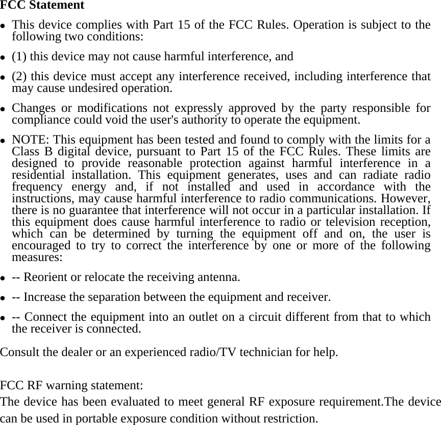 FCC Statement z This device complies with Part 15 of the FCC Rules. Operation is subject to the following two conditions:   z (1) this device may not cause harmful interference, and z (2) this device must accept any interference received, including interference that may cause undesired operation. z Changes or modifications not expressly approved by the party responsible for compliance could void the user&apos;s authority to operate the equipment. z NOTE: This equipment has been tested and found to comply with the limits for a Class B digital device, pursuant to Part 15 of the FCC Rules. These limits are designed to provide reasonable protection against harmful interference in a residential installation. This equipment generates, uses and can radiate radio frequency energy and, if not installed and used in accordance with the instructions, may cause harmful interference to radio communications. However, there is no guarantee that interference will not occur in a particular installation. If this equipment does cause harmful interference to radio or television reception, which can be determined by turning the equipment off and on, the user is encouraged to try to correct the interference by one or more of the following measures: z -- Reorient or relocate the receiving antenna. z -- Increase the separation between the equipment and receiver. z -- Connect the equipment into an outlet on a circuit different from that to which the receiver is connected. Consult the dealer or an experienced radio/TV technician for help.  FCC RF warning statement:   The device has been evaluated to meet general RF exposure requirement.The device can be used in portable exposure condition without restriction. 