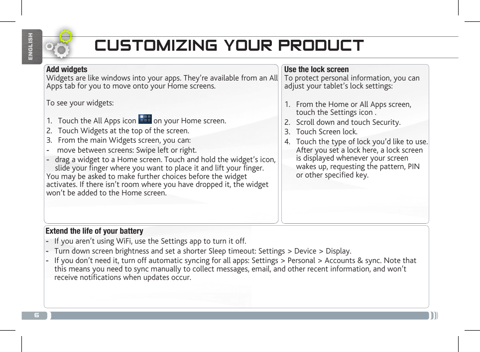 6ENGLISHExtend the life of your battery -If you aren’t using WiFi, use the Settings app to turn it off.  -Turn down screen brightness and set a shorter Sleep timeout: Settings &gt; Device &gt; Display. -If you don’t need it, turn off automatic syncing for all apps: Settings &gt; Personal &gt; Accounts &amp; sync. Note that this means you need to sync manually to collect messages, email, and other recent information, and won’t receive notications when updates occur.CUSTOMIZING YOUR PRODUCTUse the lock screenTo protect personal information, you can adjust your tablet’s lock settings:1.  From the Home or All Apps screen, touch the Settings icon .2.  Scroll down and touch Security.3.  Touch Screen lock.4.  Touch the type of lock you’d like to use. After you set a lock here, a lock screen is displayed whenever your screen wakes up, requesting the pattern, PIN or other specied key.Add widgetsWidgets are like windows into your apps. They’re available from an All Apps tab for you to move onto your Home screens.To see your widgets:1.  Touch the All Apps icon   on your Home screen.2.  Touch Widgets at the top of the screen.3.  From the main Widgets screen, you can: - move between screens: Swipe left or right. -drag a widget to a Home screen. Touch and hold the widget’s icon, slide your nger where you want to place it and lift your nger.You may be asked to make further choices before the widget activates. If there isn’t room where you have dropped it, the widget won’t be added to the Home screen.