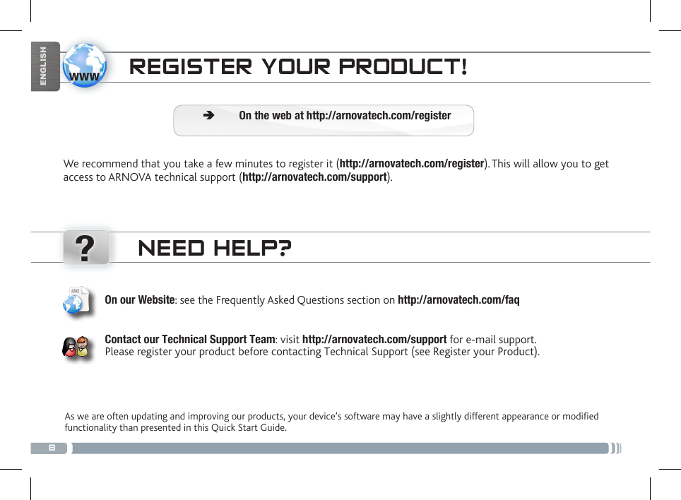 8www?ENGLISHNEED HELP?As we are often updating and improving our products, your device’s software may have a slightly different appearance or modified functionality than presented in this Quick Start Guide.On our Website: see the Frequently Asked Questions section on http://arnovatech.com/faq   Contact our Technical Support Team: visit http://arnovatech.com/support for e-mail support.  Please register your product before contacting Technical Support (see Register your Product).REGISTER YOUR PRODUCT!We recommend that you take a few minutes to register it (http://arnovatech.com/register). This will allow you to get access to ARNOVA technical support (http://arnovatech.com/support).  ÄOn the web at http://arnovatech.com/register