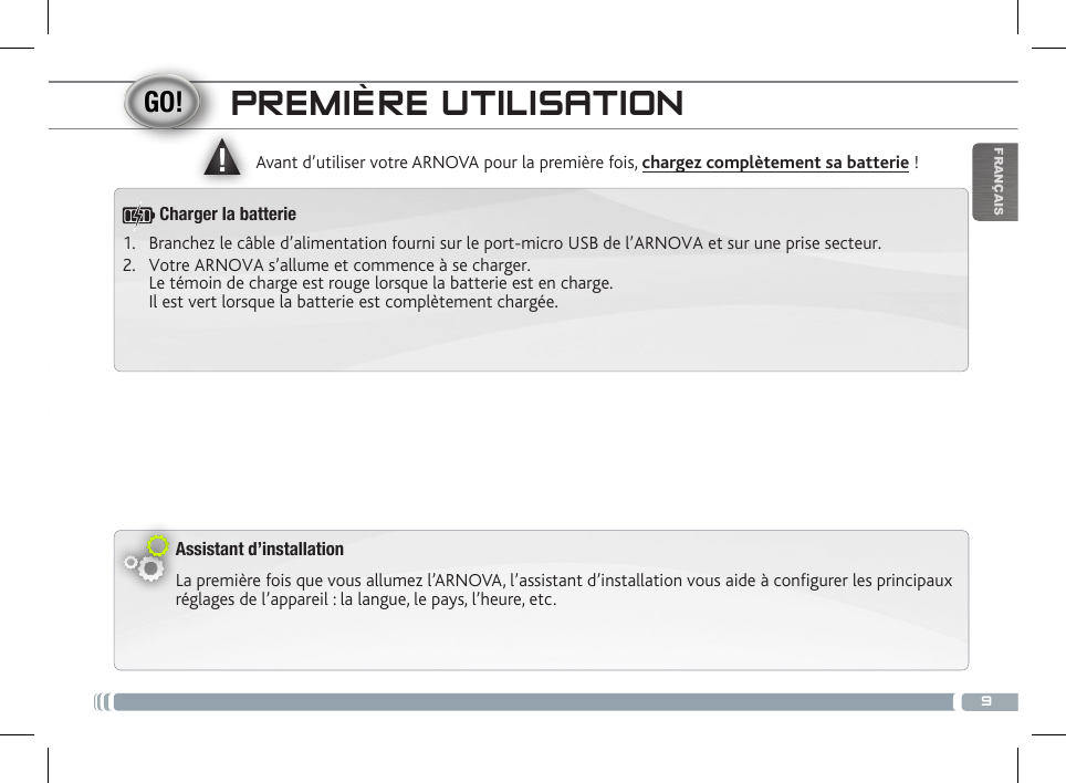 ▲!9FRANÇAISPREMIÈRE UTILISATIONAssistant d’installationLa première fois que vous allumez l’ARNOVA, l’assistant d’installation vous aide à configurer les principaux réglages de l’appareil : la langue, le pays, l’heure, etc.  Avant d’utiliser votre ARNOVA pour la première fois, chargez complètement sa batterie !1.  Branchez le câble d’alimentation fourni sur le port-micro USB de l’ARNOVA et sur une prise secteur.2.  Votre ARNOVA s’allume et commence à se charger.  Le témoin de charge est rouge lorsque la batterie est en charge.  Il est vert lorsque la batterie est complètement chargée.Charger la batterie