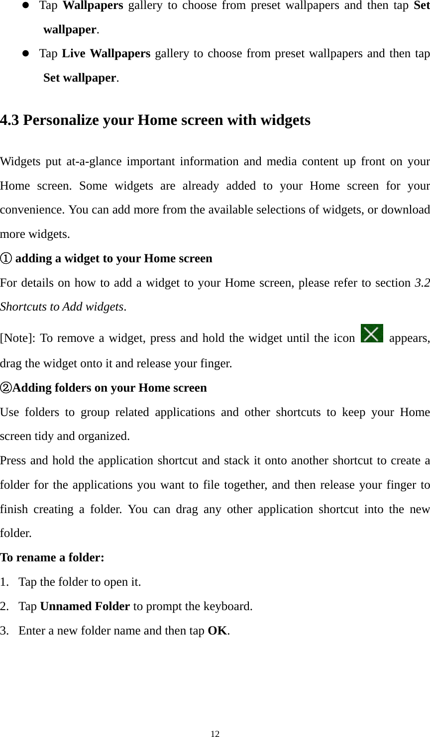 12 z Tap  Wallpapers gallery to choose from preset wallpapers and then tap Set wallpaper. z Tap Live Wallpapers gallery to choose from preset wallpapers and then tap Set wallpaper. 4.3 Personalize your Home screen with widgets Widgets put at-a-glance important information and media content up front on your Home screen. Some widgets are already added to your Home screen for your convenience. You can add more from the available selections of widgets, or download more widgets. ① adding a widget to your Home screen For details on how to add a widget to your Home screen, please refer to section 3.2 Shortcuts to Add widgets.  [Note]: To remove a widget, press and hold the widget until the icon   appears, drag the widget onto it and release your finger.   ②Adding folders on your Home screen Use folders to group related applications and other shortcuts to keep your Home screen tidy and organized. Press and hold the application shortcut and stack it onto another shortcut to create a folder for the applications you want to file together, and then release your finger to finish creating a folder. You can drag any other application shortcut into the new folder.  To rename a folder: 1. Tap the folder to open it. 2. Tap Unnamed Folder to prompt the keyboard.   3. Enter a new folder name and then tap OK. 
