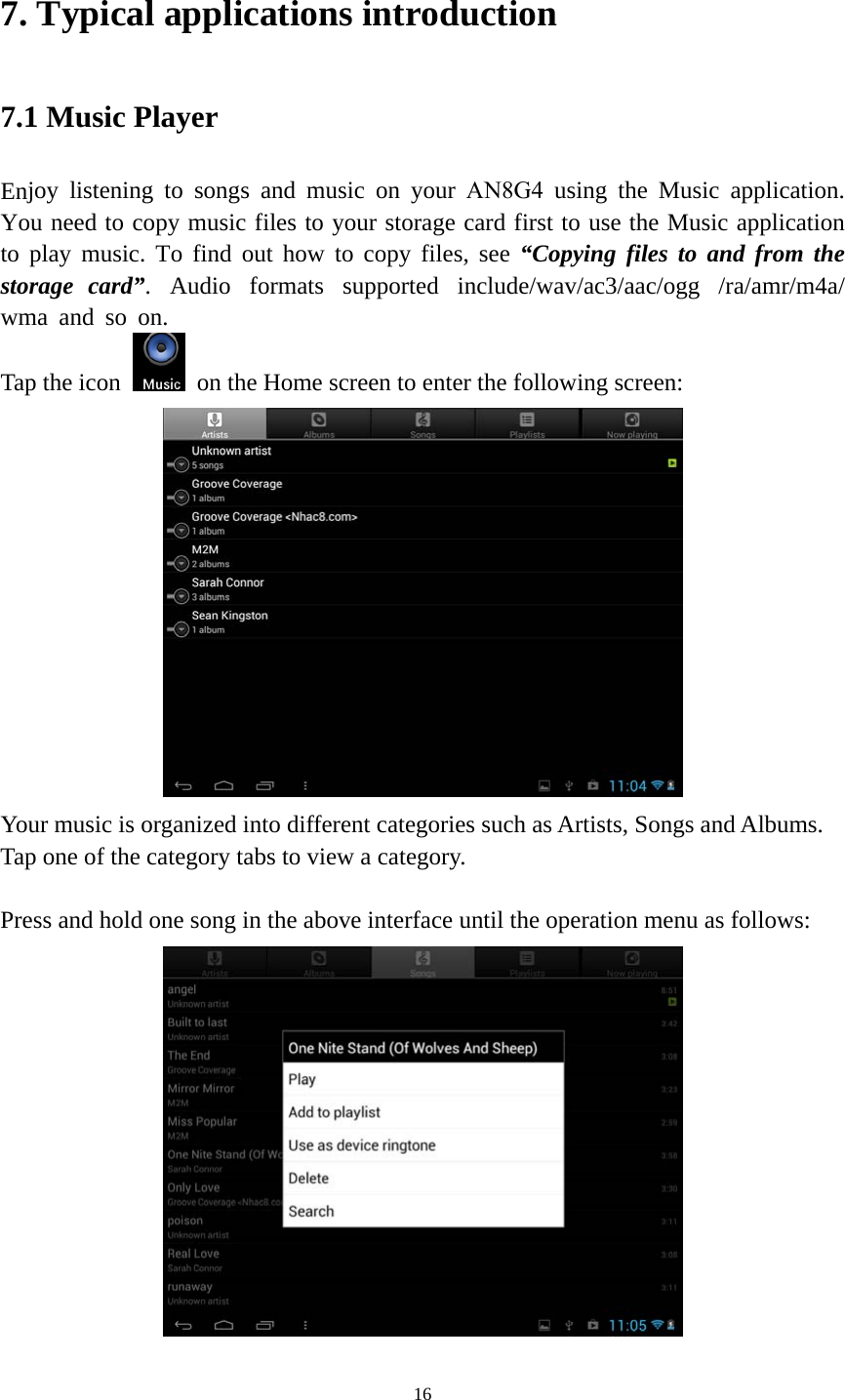 16 7. Typical applications introduction7.1 Music Player Enjoy listening to songs and music on your AN8G4  using the Music application. You need to copy music files to your storage card first to use the Music application to play music. To find out how to copy files, see “Copying files to and from the storage  card”.  Audio  formats  supported  include/wav/ac3/aac/ogg  /ra/amr/m4a/wma and so on.  Tap the icon  on the Home screen to enter the following screen: Your music is organized into different categories such as Artists, Songs and Albums. Tap one of the category tabs to view a category. Press and hold one song in the above interface until the operation menu as follows: 