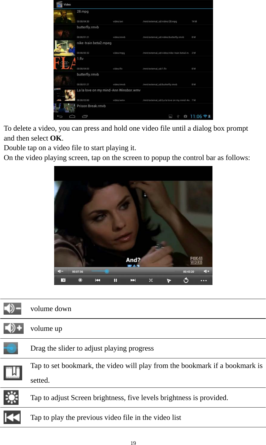 19  To delete a video, you can press and hold one video file until a dialog box prompt   and then select OK. Double tap on a video file to start playing it.   On the video playing screen, tap on the screen to popup the control bar as follows:      volume down  volume up  Drag the slider to adjust playing progress  Tap to set bookmark, the video will play from the bookmark if a bookmark is setted.  Tap to adjust Screen brightness, five levels brightness is provided.  Tap to play the previous video file in the video list 