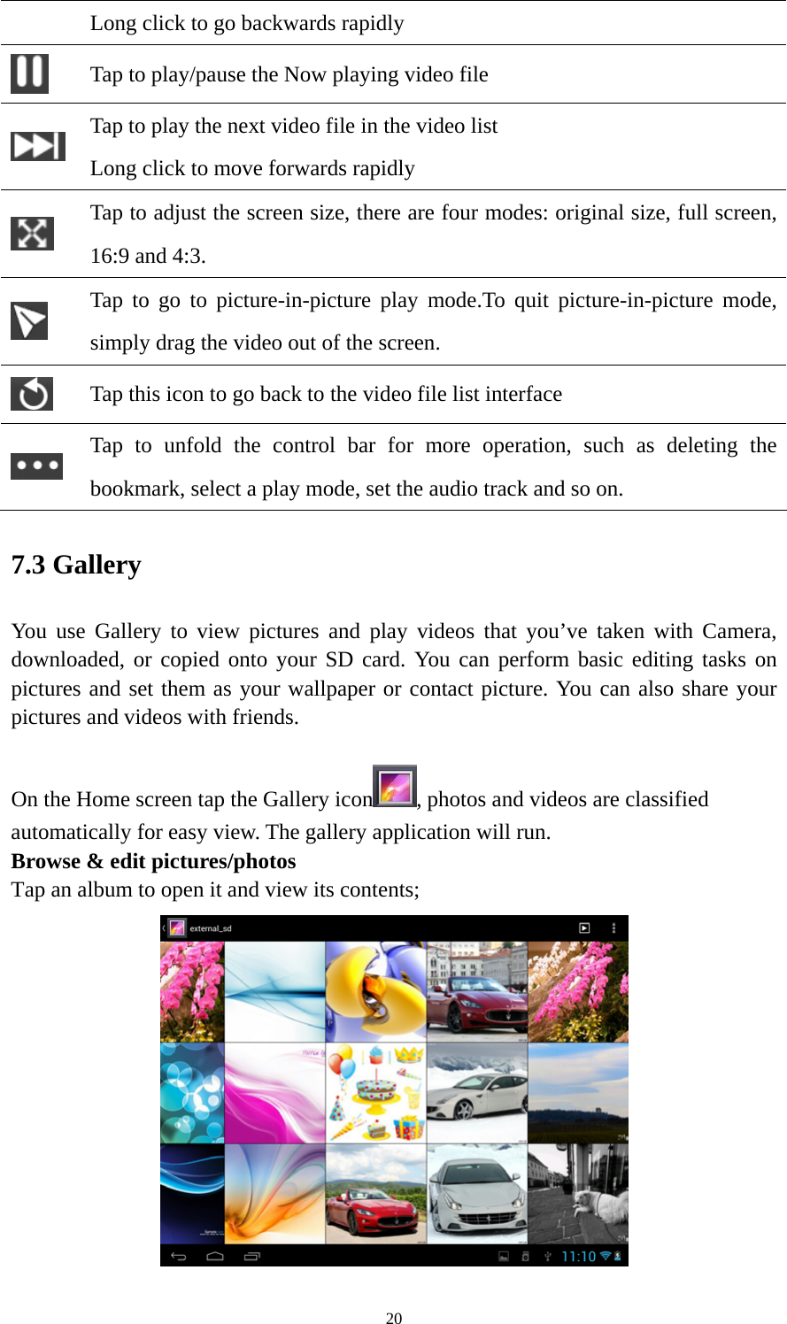 20 Long click to go backwards rapidly  Tap to play/pause the Now playing video file  Tap to play the next video file in the video list Long click to move forwards rapidly  Tap to adjust the screen size, there are four modes: original size, full screen, 16:9 and 4:3.  Tap to go to picture-in-picture play mode.To quit picture-in-picture mode, simply drag the video out of the screen.    Tap this icon to go back to the video file list interface  Tap to unfold the control bar for more operation, such as deleting the bookmark, select a play mode, set the audio track and so on.   7.3 Gallery You use Gallery to view pictures and play videos that you’ve taken with Camera, downloaded, or copied onto your SD card. You can perform basic editing tasks on pictures and set them as your wallpaper or contact picture. You can also share your pictures and videos with friends.  On the Home screen tap the Gallery icon , photos and videos are classified automatically for easy view. The gallery application will run.   Browse &amp; edit pictures/photos   Tap an album to open it and view its contents;  