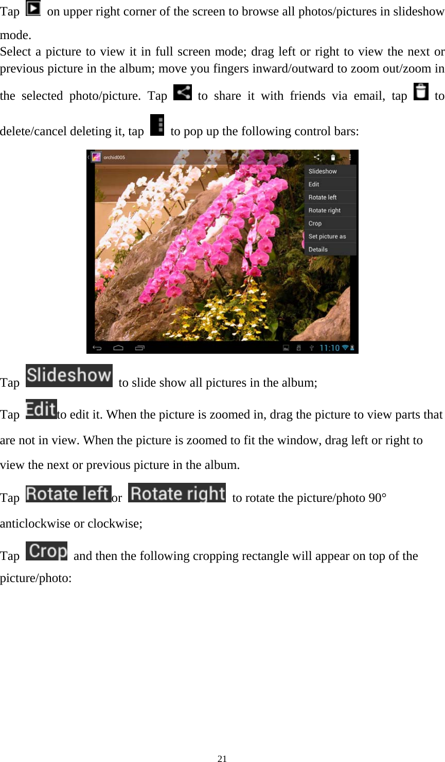 21 Tap    on upper right corner of the screen to browse all photos/pictures in slideshow mode. Select a picture to view it in full screen mode; drag left or right to view the next or previous picture in the album; move you fingers inward/outward to zoom out/zoom in the selected photo/picture. Tap   to share it with friends via email, tap   to delete/cancel deleting it, tap    to pop up the following control bars:    Tap    to slide show all pictures in the album;   Tap  to edit it. When the picture is zoomed in, drag the picture to view parts that are not in view. When the picture is zoomed to fit the window, drag left or right to view the next or previous picture in the album.   Tap  or    to rotate the picture/photo 90° anticlockwise or clockwise; Tap    and then the following cropping rectangle will appear on top of the picture/photo:  