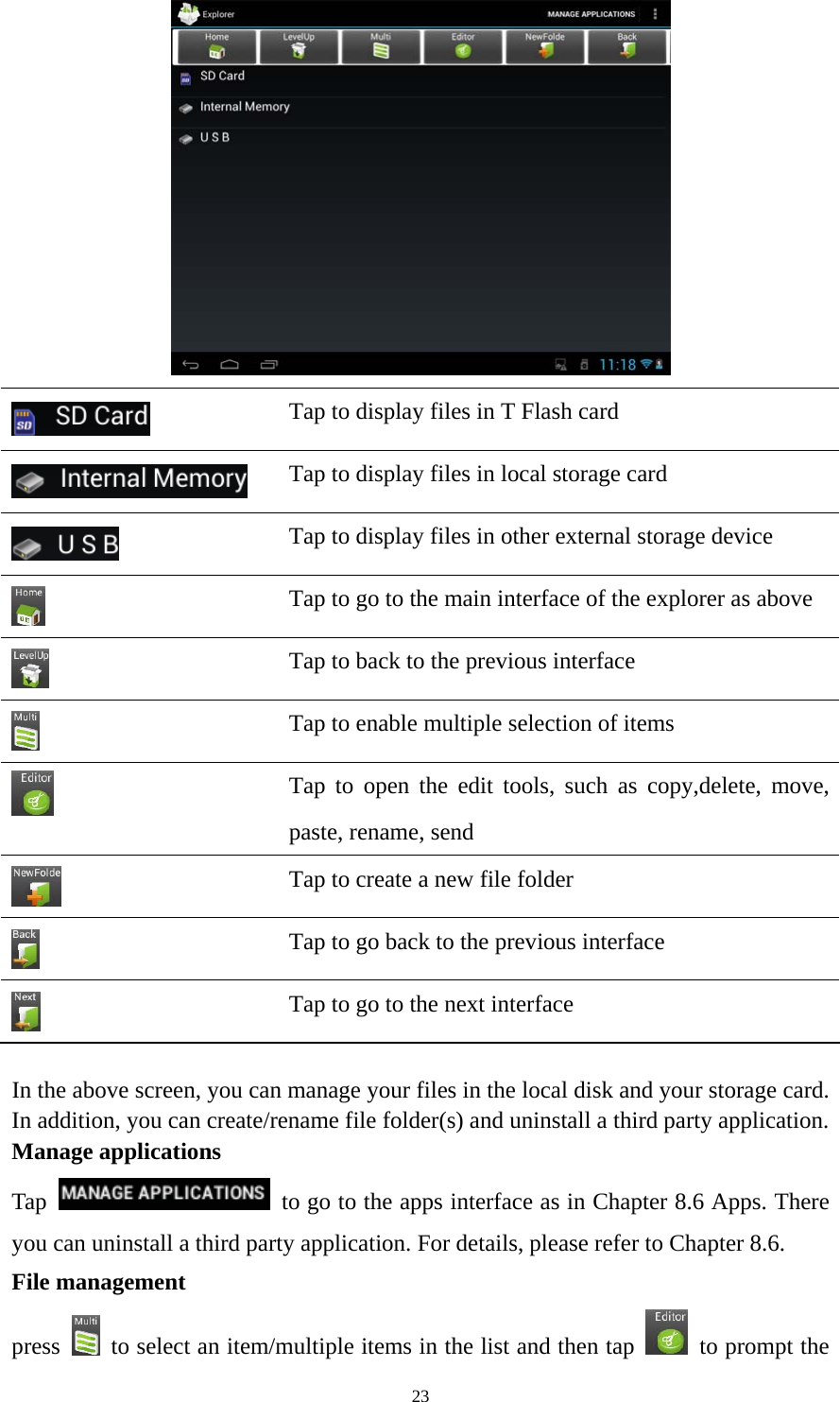 23   Tap to display files in T Flash card    Tap to display files in local storage card  Tap to display files in other external storage device  Tap to go to the main interface of the explorer as above  Tap to back to the previous interface    Tap to enable multiple selection of items  Tap to open the edit tools, such as copy,delete, move, paste, rename, send    Tap to create a new file folder  Tap to go back to the previous interface  Tap to go to the next interface  In the above screen, you can manage your files in the local disk and your storage card. In addition, you can create/rename file folder(s) and uninstall a third party application.   Manage applications Tap    to go to the apps interface as in Chapter 8.6 Apps. There you can uninstall a third party application. For details, please refer to Chapter 8.6. File management press    to select an item/multiple items in the list and then tap    to prompt the 