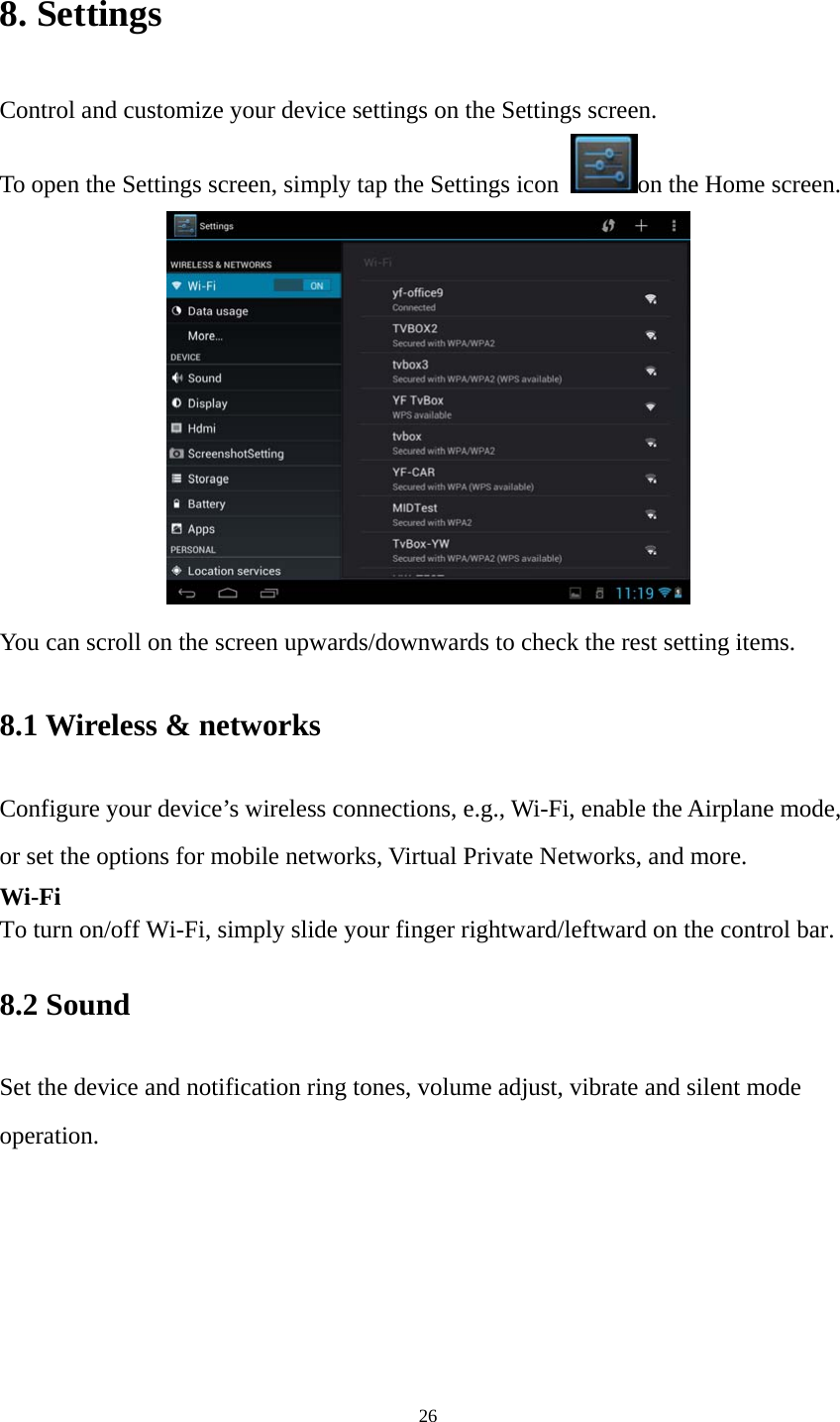 26 8. Settings Control and customize your device settings on the Settings screen. To open the Settings screen, simply tap the Settings icon  on the Home screen.  You can scroll on the screen upwards/downwards to check the rest setting items.   8.1 Wireless &amp; networks   Configure your device’s wireless connections, e.g., Wi-Fi, enable the Airplane mode, or set the options for mobile networks, Virtual Private Networks, and more. Wi-Fi To turn on/off Wi-Fi, simply slide your finger rightward/leftward on the control bar.   8.2 Sound   Set the device and notification ring tones, volume adjust, vibrate and silent mode operation. 