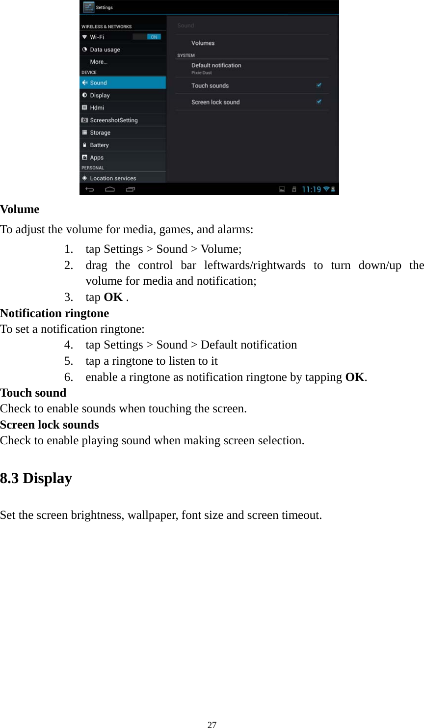 27  Volume  To adjust the volume for media, games, and alarms:   1. tap Settings &gt; Sound &gt; Volume; 2. drag the control bar leftwards/rightwards to turn down/up the volume for media and notification; 3. tap OK . Notification ringtone   To set a notification ringtone:   4. tap Settings &gt; Sound &gt; Default notification   5. tap a ringtone to listen to it 6. enable a ringtone as notification ringtone by tapping OK.  Touch sound Check to enable sounds when touching the screen. Screen lock sounds Check to enable playing sound when making screen selection.   8.3 Display   Set the screen brightness, wallpaper, font size and screen timeout. 