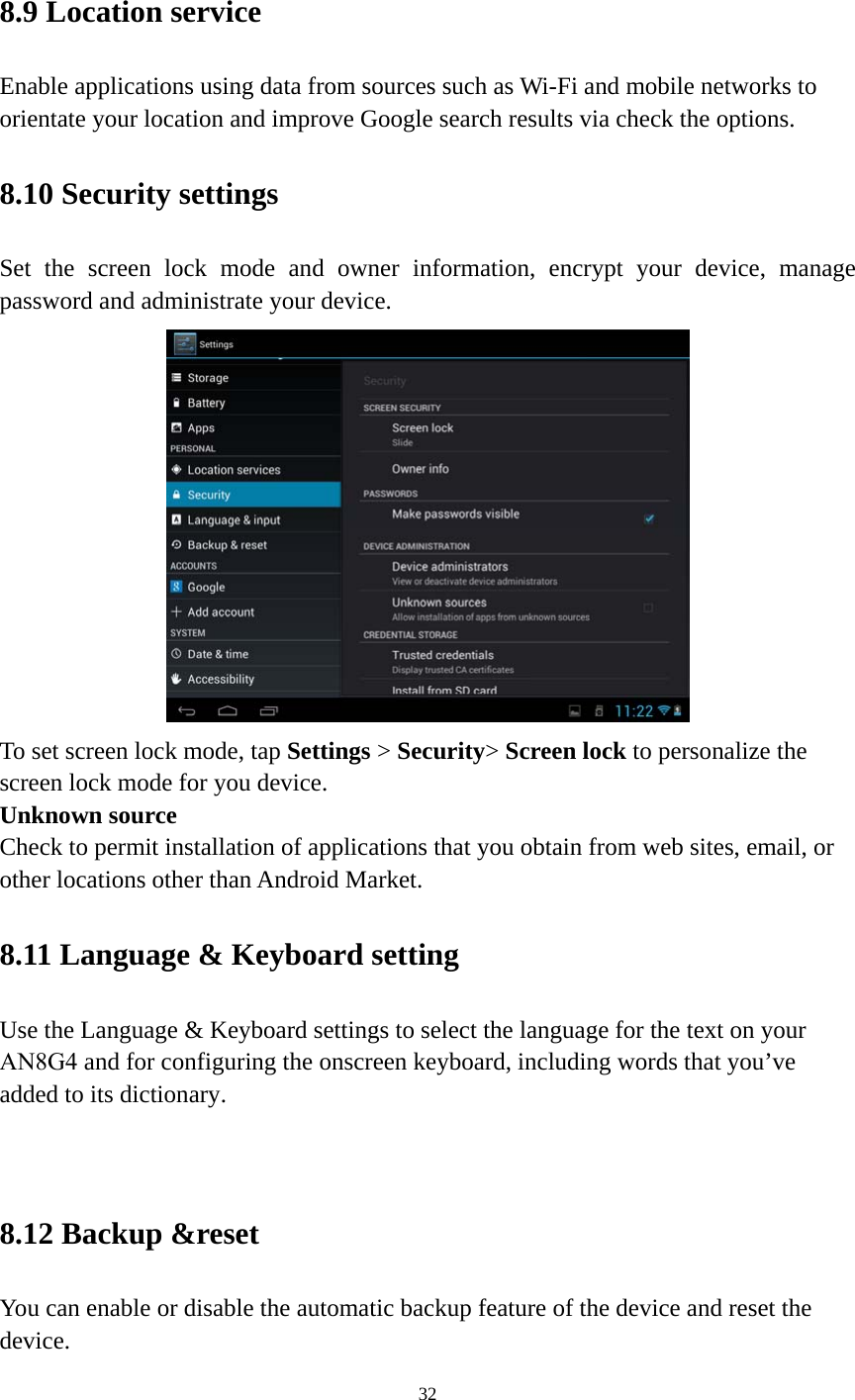 32 8.9 Location service Enable applications using data from sources such as Wi-Fi and mobile networks to orientate your location and improve Google search results via check the options. 8.10 Security settings Set the screen lock mode and owner information, encrypt your device, manage password and administrate your device.   To set screen lock mode, tap Settings &gt; Security&gt; Screen lock to personalize the screen lock mode for you device. Unknown source   Check to permit installation of applications that you obtain from web sites, email, or other locations other than Android Market.   8.11 Language &amp; Keyboard setting Use the Language &amp; Keyboard settings to select the language for the text on your AN8G4 and for configuring the onscreen keyboard, including words that you’ve added to its dictionary. 8.12 Backup &amp;reset You can enable or disable the automatic backup feature of the device and reset the device. 