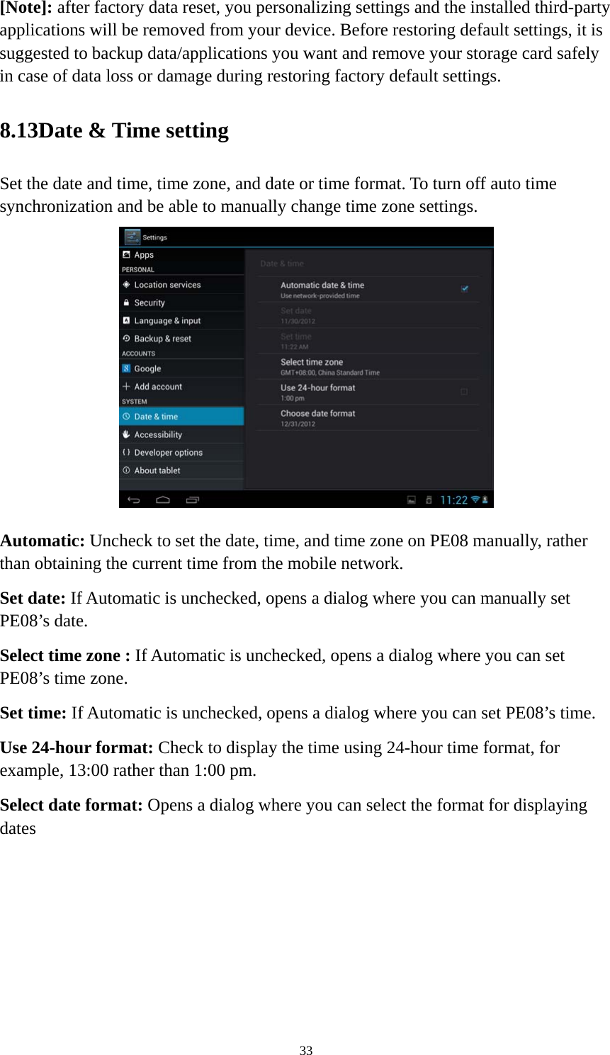 33 [Note]: after factory data reset, you personalizing settings and the installed third-party applications will be removed from your device. Before restoring default settings, it is suggested to backup data/applications you want and remove your storage card safely in case of data loss or damage during restoring factory default settings.   8.13Date &amp; Time setting Set the date and time, time zone, and date or time format. To turn off auto time synchronization and be able to manually change time zone settings.  Automatic: Uncheck to set the date, time, and time zone on PE08 manually, rather than obtaining the current time from the mobile network.   Set date: If Automatic is unchecked, opens a dialog where you can manually set PE08’s date. Select time zone : If Automatic is unchecked, opens a dialog where you can set PE08’s time zone. Set time: If Automatic is unchecked, opens a dialog where you can set PE08’s time. Use 24-hour format: Check to display the time using 24-hour time format, for example, 13:00 rather than 1:00 pm. Select date format: Opens a dialog where you can select the format for displaying dates 