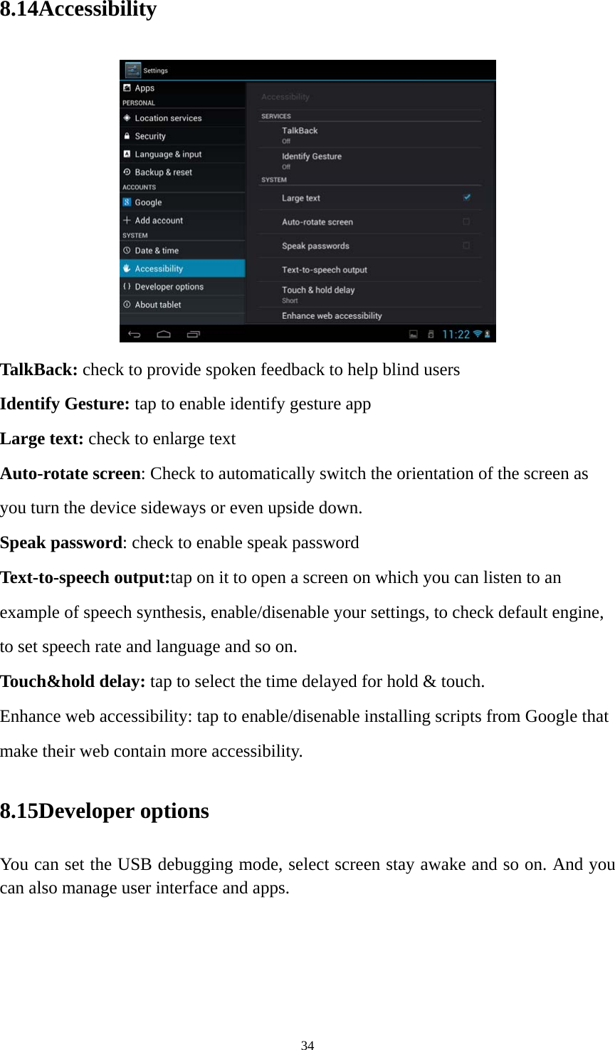 34 8.14Accessibility  TalkBack: check to provide spoken feedback to help blind users Identify Gesture: tap to enable identify gesture app Large text: check to enlarge text Auto-rotate screen: Check to automatically switch the orientation of the screen as you turn the device sideways or even upside down. Speak password: check to enable speak password Text-to-speech output:tap on it to open a screen on which you can listen to an example of speech synthesis, enable/disenable your settings, to check default engine, to set speech rate and language and so on. Touch&amp;hold delay: tap to select the time delayed for hold &amp; touch. Enhance web accessibility: tap to enable/disenable installing scripts from Google that make their web contain more accessibility. 8.15Developer options You can set the USB debugging mode, select screen stay awake and so on. And you can also manage user interface and apps.   