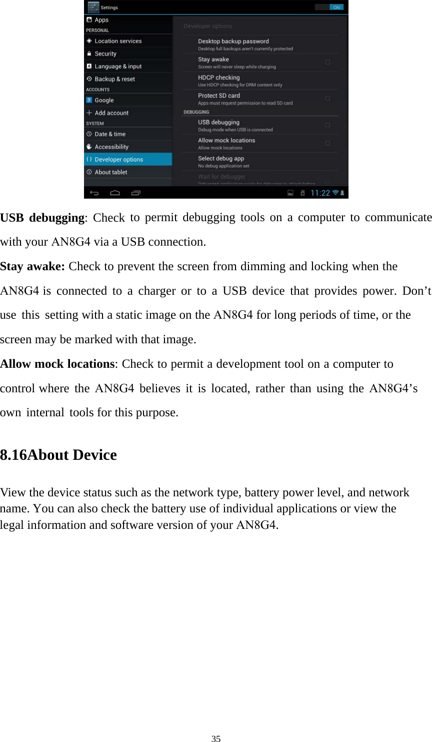 35 USB debugging: Check to permit debugging tools on a computer to communicate with your AN8G4 via a USB connection. Stay awake: Check to prevent the screen from dimming and locking when the AN8G4 is connected to a charger or to a USB device that provides power. Don’t use this setting with a static image on the AN8G4 for long periods of time, or the screen may be marked with that image. Allow mock locations: Check to permit a development tool on a computer to control where the AN8G4 believes it is located, rather than using the AN8G4’s own internal tools for this purpose. 8.16About Device View the device status such as the network type, battery power level, and network name. You can also check the battery use of individual applications or view the legal information and software version of your AN8G4.  