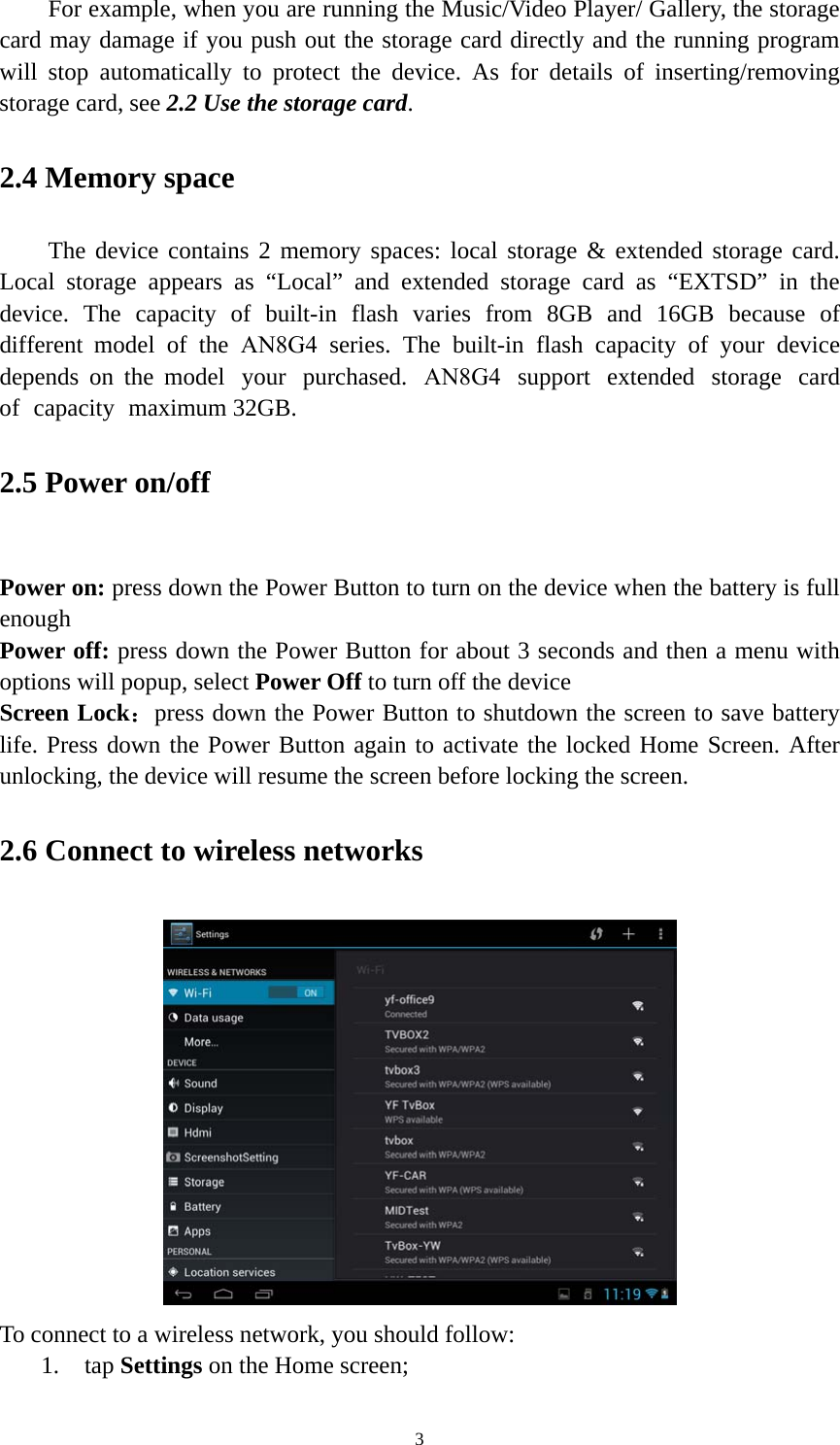 3 For example, when you are running the Music/Video Player/ Gallery, the storage card may damage if you push out the storage card directly and the running program will stop automatically to protect the device. As for details of inserting/removing storage card, see 2.2 Use the storage card.  2.4 Memory space The device contains 2 memory spaces: local storage &amp; extended storage card. Local storage appears as “Local” and extended storage card as “EXTSD” in the device.  The  capacity  of  built-in  flash  varies  from  8GB  and  16GB  because  of different  model  of  the  AN8G4  series.  The  built-in  flash  capacity  of  your  device depends on the model your purchased. AN8G4 support extended storage card of capacity maximum 32GB.  2.5 Power on/off Power on: press down the Power Button to turn on the device when the battery is full enough Power off: press down the Power Button for about 3 seconds and then a menu with options will popup, select Power Off to turn off the device Screen Lock：press down the Power Button to shutdown the screen to save battery life. Press down the Power Button again to activate the locked Home Screen. After unlocking, the device will resume the screen before locking the screen. 2.6 Connect to wireless networks To connect to a wireless network, you should follow: 1. tap Settings on the Home screen;