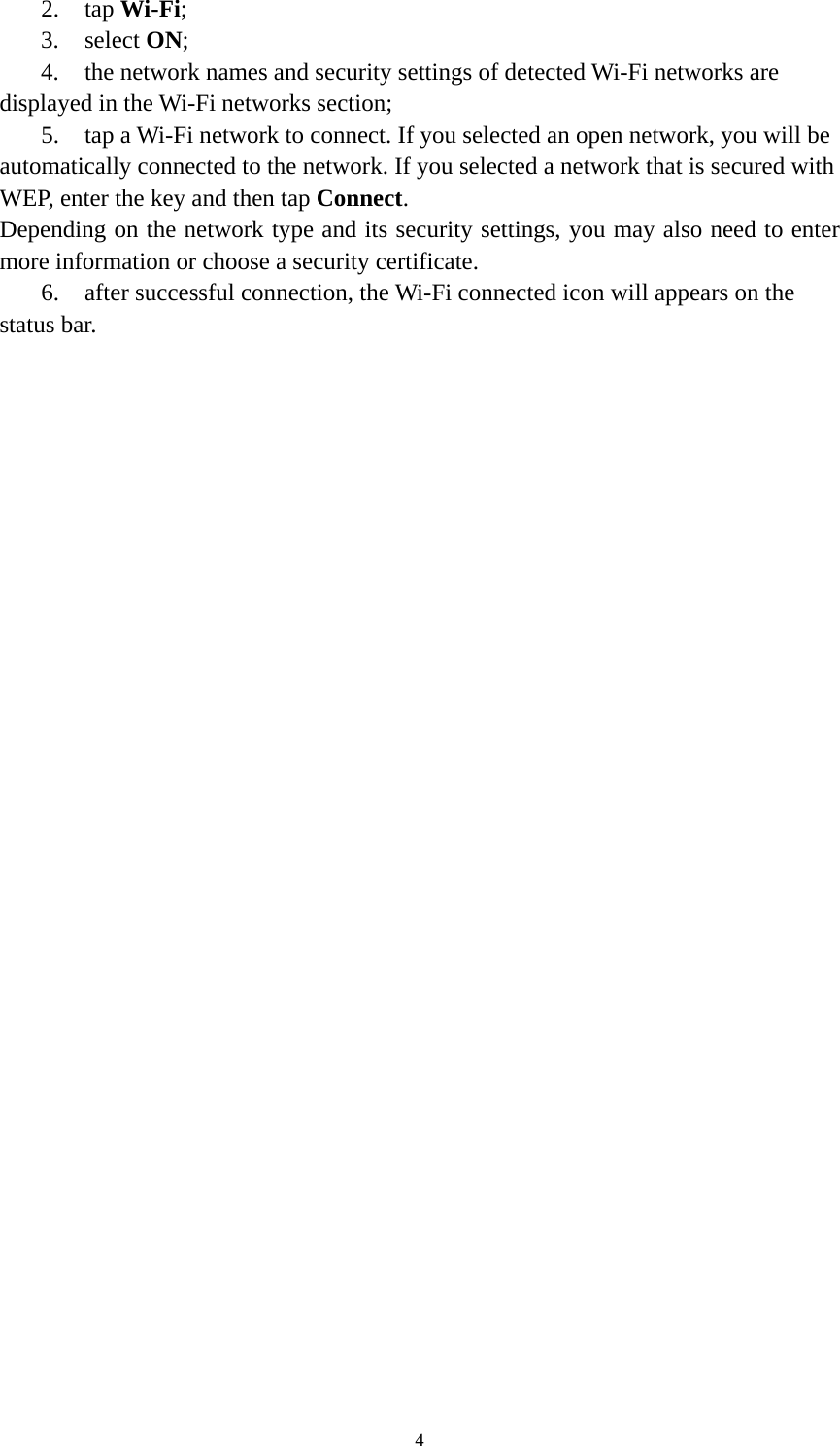 4 2. tap Wi-Fi; 3. select ON; 4. the network names and security settings of detected Wi-Fi networks are displayed in the Wi-Fi networks section; 5. tap a Wi-Fi network to connect. If you selected an open network, you will be automatically connected to the network. If you selected a network that is secured with WEP, enter the key and then tap Connect. Depending on the network type and its security settings, you may also need to enter more information or choose a security certificate. 6. after successful connection, the Wi-Fi connected icon will appears on the status bar.    