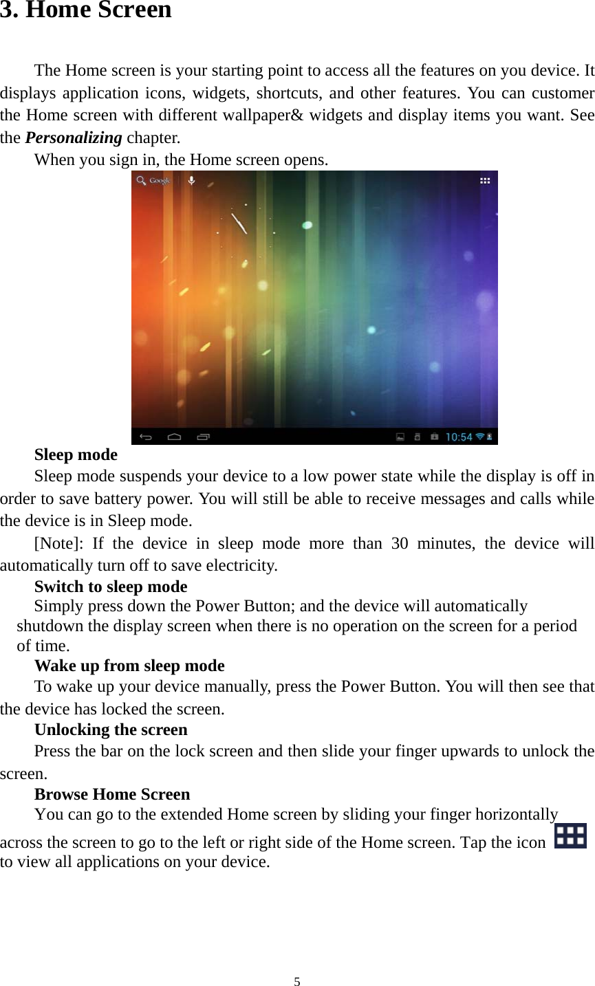 5 3. Home Screen   The Home screen is your starting point to access all the features on you device. It displays application icons, widgets, shortcuts, and other features. You can customer the Home screen with different wallpaper&amp; widgets and display items you want. See the Personalizing chapter. When you sign in, the Home screen opens.  Sleep mode Sleep mode suspends your device to a low power state while the display is off in order to save battery power. You will still be able to receive messages and calls while the device is in Sleep mode. [Note]: If the device in sleep mode more than 30 minutes, the device will automatically turn off to save electricity.   Switch to sleep mode Simply press down the Power Button; and the device will automatically shutdown the display screen when there is no operation on the screen for a period of time.   Wake up from sleep mode To wake up your device manually, press the Power Button. You will then see that the device has locked the screen.   Unlocking the screen Press the bar on the lock screen and then slide your finger upwards to unlock the screen. Browse Home Screen You can go to the extended Home screen by sliding your finger horizontally across the screen to go to the left or right side of the Home screen. Tap the icon   to view all applications on your device.    