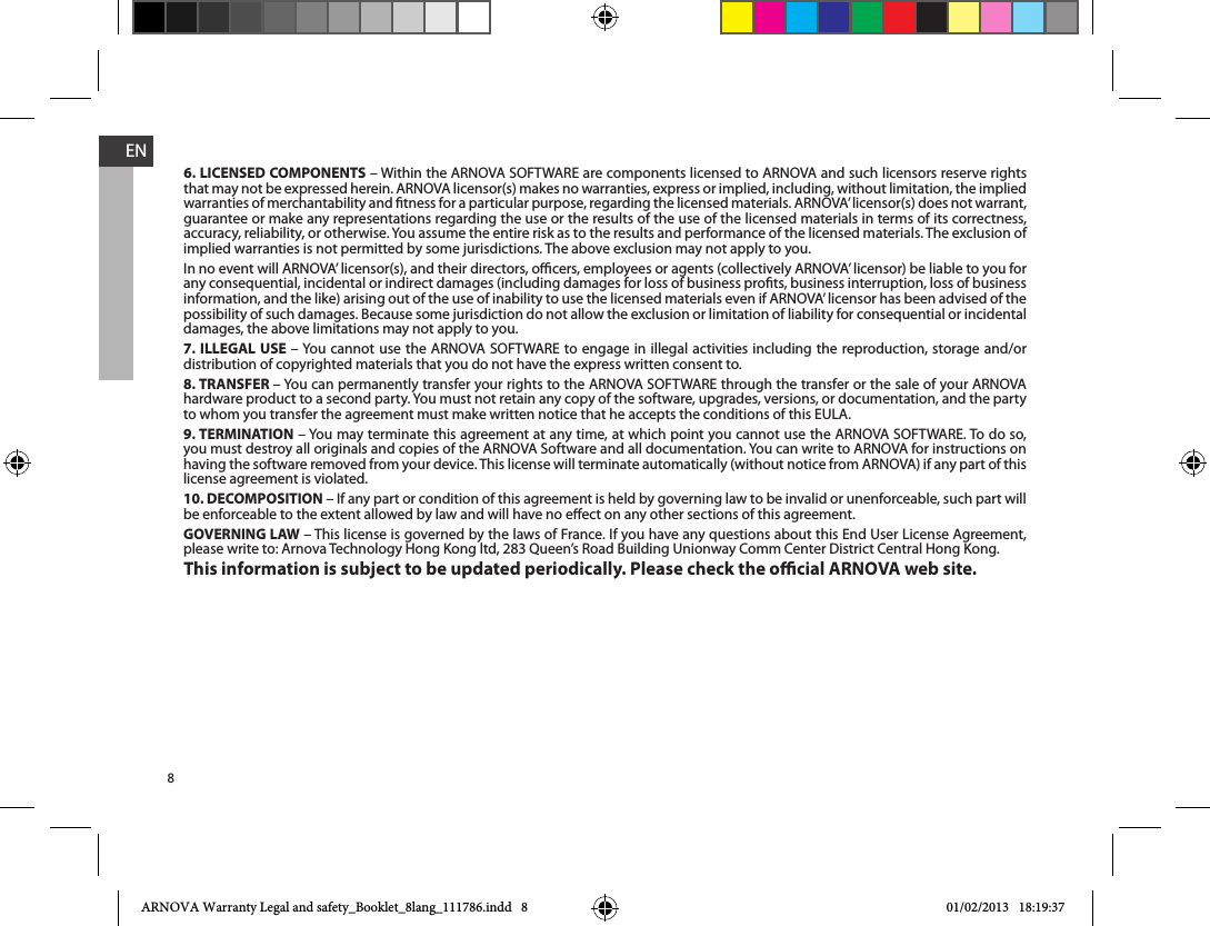 8EN6. LICENSED COMPONENTSthat may not be expressed herein. ARNOVA licensor(s) makes no warranties, express or implied, including, without limitation, the implied warranties of merchantability and tness for a particular purpose, regarding the licensed materials. ARNOVA’ licensor(s) does not warrant, guarantee or make any representations regarding the use or the results of the use of the licensed materials in terms of its correctness, implied warranties is not permitted by some jurisdictions. The above exclusion may not apply to you.In no event will ARNOVA’ licensor(s), and their directors, ocers, employees or agents (collectively ARNOVA’ licensor) be liable to you for any consequential, incidental or indirect damages (including damages for loss of business prots, business interruption, loss of business information, and the like) arising out of the use of inability to use the licensed materials even if ARNOVA’ licensor has been advised of the possibility of such damages. Because some jurisdiction do not allow the exclusion or limitation of liability for consequential or incidental damages, the above limitations may not apply to you.7. ILLEGAL USE distribution of copyrighted materials that you do not have the express written consent to.8. TRANSFER 9. TERMINATIONhaving the software removed from your device. This license will terminate automatically (without notice from ARNOVA) if any part of this license agreement is violated. 10. DECOMPOSITION – If any part or condition of this agreement is held by governing law to be invalid or unenforceable, such part will be enforceable to the extent allowed by law and will have no eect on any other sections of this agreement.GOVERNING LAWThis information is subject to be updated periodically. Please check the ocial ARNOVA web site.ARNOVA Warranty Legal and safety_Booklet_8lang_111786.indd   8 01/02/2013   18:19:37