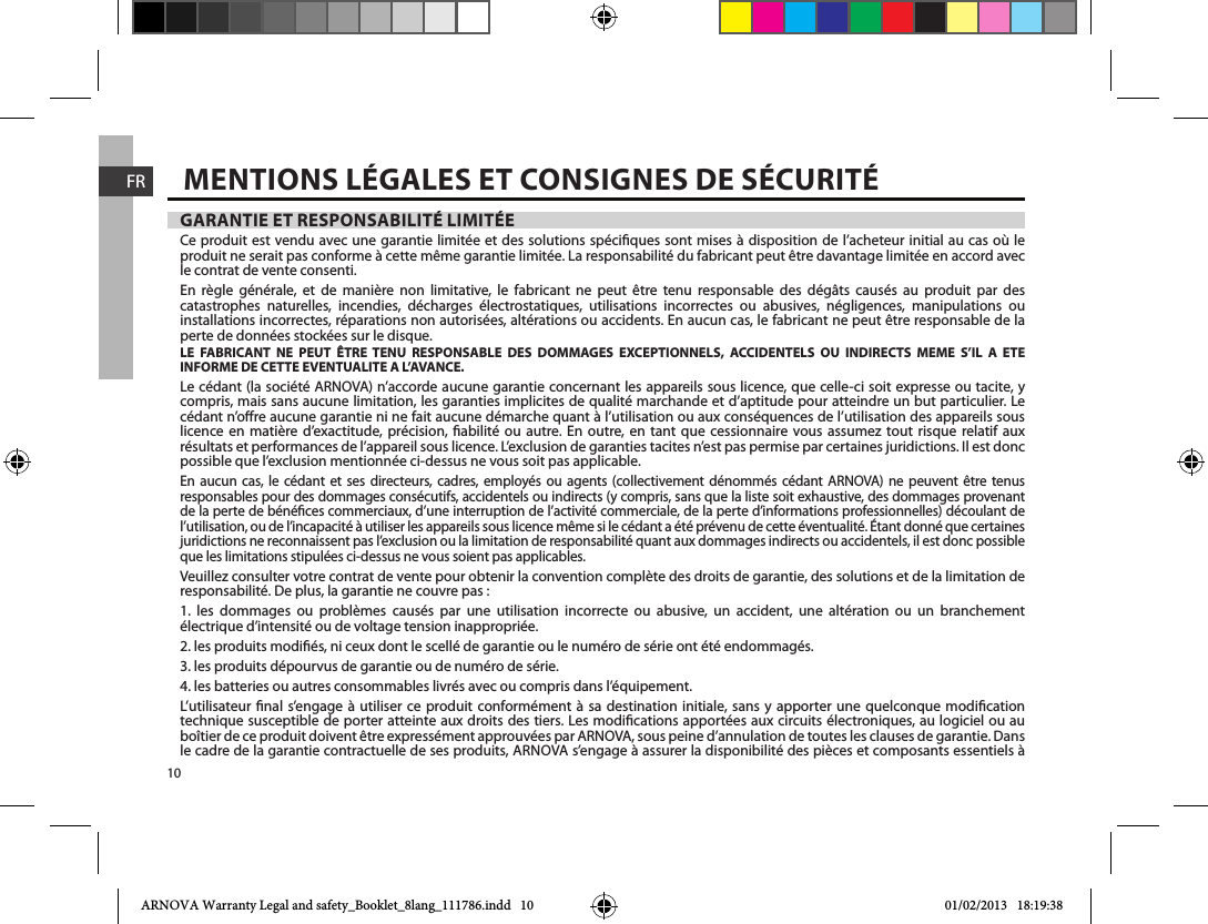 10FRGARANTIE ET RESPONSABILITÉ LIMITÉECe produit est vendu avec une garantie limitée et des solutions spéciques sont mises à disposition de l’acheteur initial au cas où le produit ne serait pas conforme à cette même garantie limitée. La responsabilité du fabricant peut être davantage limitée en accord avec le contrat de vente consenti.En règle générale, et de manière non limitative, le fabricant ne peut être tenu responsable des dégâts causés au produit par des catastrophes naturelles, incendies, décharges électrostatiques, utilisations incorrectes ou abusives, négligences, manipulations ou installations incorrectes, réparations non autorisées, altérations ou accidents. En aucun cas, le fabricant ne peut être responsable de la perte de données stockées sur le disque.LE FABRICANT NE PEUT ÊTRE TENU RESPONSABLE DES DOMMAGES EXCEPTIONNELS, ACCIDENTELS OU INDIRECTS MEME S’IL A ETE INFORME DE CETTE EVENTUALITE A L’AVANCE.Le cédant (la société ARNOVA) n’accorde aucune garantie concernant les appareils sous licence, que celle-ci soit expresse ou tacite, y compris, mais sans aucune limitation, les garanties implicites de qualité marchande et d’aptitude pour atteindre un but particulier. Le cédant n’ore aucune garantie ni ne fait aucune démarche quant à l’utilisation ou aux conséquences de l’utilisation des appareils sous licence en matière d’exactitude, précision, abilité ou autre. En outre, en tant que cessionnaire vous assumez tout risque relatif aux résultats et performances de l’appareil sous licence. L’exclusion de garanties tacites n’est pas permise par certaines juridictions. Il est donc possible que l’exclusion mentionnée ci-dessus ne vous soit pas applicable.En aucun cas, le cédant et ses directeurs, cadres, employés ou agents (collectivement dénommés cédant ARNOVA) ne peuvent être tenus responsables pour des dommages consécutifs, accidentels ou indirects (y compris, sans que la liste soit exhaustive, des dommages provenant de la perte de bénéces commerciaux, d’une interruption de l’activité commerciale, de la perte d’informations professionnelles) découlant de l’utilisation, ou de l’incapacité à utiliser les appareils sous licence même si le cédant a été prévenu de cette éventualité. Étant donné que certaines juridictions ne reconnaissent pas l’exclusion ou la limitation de responsabilité quant aux dommages indirects ou accidentels, il est donc possible que les limitations stipulées ci-dessus ne vous soient pas applicables.Veuillez consulter votre contrat de vente pour obtenir la convention complète des droits de garantie, des solutions et de la limitation de responsabilité. De plus, la garantie ne couvre pas :1. les dommages ou problèmes causés par une utilisation incorrecte ou abusive, un accident, une altération ou un branchementélectrique d’intensité ou de voltage tension inappropriée.2. les produits modiés, ni ceux dont le scellé de garantie ou le numéro de série ont été endommagés.3. les produits dépourvus de garantie ou de numéro de série.4. les batteries ou autres consommables livrés avec ou compris dans l’équipement.L’utilisateur nal s’engage à utiliser ce produit conformément à sa destination initiale, sans y apporter une quelconque modication technique susceptible de porter atteinte aux droits des tiers. Les modications apportées aux circuits électroniques, au logiciel ou au boîtier de ce produit doivent être expressément approuvées par ARNOVA, sous peine d’annulation de toutes les clauses de garantie. Dans le cadre de la garantie contractuelle de ses produits, ARNOVA s’engage à assurer la disponibilité des pièces et composants essentiels à MENTIONS LÉGALES ET CONSIGNES DE SÉCURITÉARNOVA Warranty Legal and safety_Booklet_8lang_111786.indd   10 01/02/2013   18:19:38