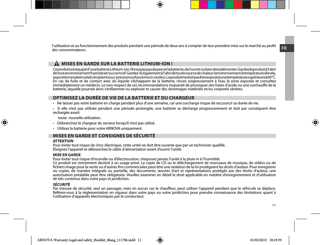 11FRl’utilisation et au fonctionnement des produits pendant une période de deux ans à compter de leur première mise sur le marché au prot des consommateurs.▲! MISES EN GARDE SUR LA BATTERIE LITHIUMION !exposition en plein soleil, récipient sous-pression ou four à micro-ondes). Le produit ne doit pas être exposé à une température supérieure à 60°C. En cas de fuite et de contact avec du liquide s’échappant de la batterie, rincez soigneusement à l’eau la zone exposée et consultez immédiatement un médecin. Le non-respect de ces recommandations risquerait de provoquer des fuites d’acide ou une surchaue de la batterie, laquelle pourrait alors s’enammer ou exploser et causer des dommages matériels et/ou corporels sévères.OPTIMISEZ LA DURÉE DE VIE DE LA BATTERIE ET DU CHARGEUR                    rechargée avant toute  nouvelle utilisation.  MISES EN GARDE ET CONSIGNES DE SÉCURITÉATTENTIONPour éviter tout risque de choc électrique, cette unité ne doit être ouverte que par un technicien qualié.Éteignez l’appareil et débranchez le câble d’alimentation avant d’ouvrir l’unité.MISE EN GARDEPour éviter tout risque d’incendie ou d’électrocution, n’exposez jamais l’unité à la pluie ni à l’humidité.Ce produit est strictement destiné à un usage privé. La copie de CD ou le téléchargement de morceaux de musique, de vidéos ou de chiers image pour la vente ou d’autres ns commerciales peut être une violation de la loi protégeant les droits d’auteur. Pour enregistrer ou copier, de manière intégrale ou partielle, des documents, œuvres d’art et représentations protégés par des droits d’auteur, une autorisation préalable peut être obligatoire. Veuillez examiner en détail le droit applicable en matière d’enregistrement et d’utilisation de tels contenus dans votre pays et juridiction.SÉCURITÉPar mesure de sécurité, seul un passager, mais en aucun cas le chaueur, peut utiliser l’appareil pendant que le véhicule se déplace. Référez-vous à la réglementation en vigueur dans votre pays ou votre juridiction pour prendre connaissance des limitations quant à l’utilisation d’appareils électroniques par le conducteur.ARNOVA Warranty Legal and safety_Booklet_8lang_111786.indd   11 01/02/2013   18:19:39