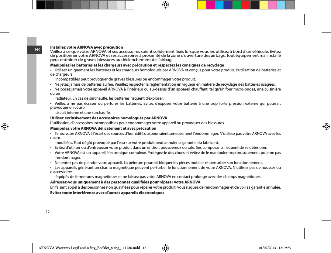 12FRInstallez votre ARNOVA avec précautionVeillez à ce que votre ARNOVA et ses accessoires soient solidement xés lorsque vous les utilisez à bord d’un véhicule. Evitez de positionner votre ARNOVA et ses accessoires à proximité de la zone d’ouverture des airbags. Tout équipement mal installé peut entraîner de graves blessures au déclenchement de l’airbag.Manipulez les batteries et les chargeurs avec précaution et respectez les consignes de recyclage de chargeurs       incompatibles peut provoquer de graves blessures ou endommager votre produit.  ou un       radiateur. En cas de surchaue, les batteries risquent d’exploser.                     provoquer un court-      circuit interne et une surchaue.Utilisez exclusivement des accessoires homologués par ARNOVAL’utilisation d’accessoires incompatibles peut endommager votre appareil ou provoquer des blessures.Manipulez votre ARNOVA délicatement et avec précaution mains       mouillées. Tout dégât provoqué par l’eau sur votre produit peut annuler la garantie du fabricant.  l’endommager.  d’accessoires       équipés de fermetures magnétiques et ne laissez pas votre ARNOVA en contact prolongé avec des champs magnétiques.Adressez-vous uniquement à des personnes qualiées pour réparer votre ARNOVAEn faisant appel à des personnes non qualiées pour réparer votre produit, vous risquez de l’endommager et de voir sa garantie annulée.Evitez toute interférence avec d’autres appareils électroniquesARNOVA Warranty Legal and safety_Booklet_8lang_111786.indd   12 01/02/2013   18:19:39