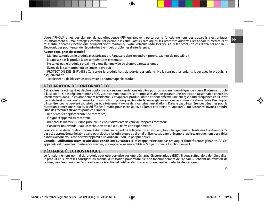 13FRVotre ARNOVA émet des signaux de radiofréquence (RF) qui peuvent perturber le fonctionnement des appareils électroniques insusamment ou mal protégés, comme par exemple les stimulateurs cardiaques, les prothèses auditives, les appareils médicaux et tout autre appareil électronique équipant votre maison ou votre véhicule. Adressez-vous aux fabricants de ces diérents appareils électroniques pour tenter de résoudre les éventuels problèmes d’interférence.Autres consignes de sécurité            risqueraient de       se blesser ou de blesser un tiers, voire d’endommager le produit.DÉCLARATION DE CONFORMITÉ FCCCet appareil a été testé et déclaré conforme aux recommandations établies pour un appareil numérique de classe B comme stipulé à la section 15 des réglementations FCC. Ces recommandations sont imposées an de garantir une protection raisonnable contre les interférences dans un environnement résidentiel. Cet appareil produit, utilise et peut émettre une énergie haute fréquence et, s’il n’est pas installé et utilisé conformément aux instructions, provoquer des interférences gênantes pour les communications radio. Des risques d’interférences ne peuvent toutefois pas être totalement exclus dans certaines installations. Dans le cas d’interférences gênantes pour la réception d’émissions radio ou télédiusées (il sut, pour le constater, d’allumer et d’éteindre l’appareil), l’utilisateur est invité à prendre l’une des mesures suivantes pour les éliminer :    Pour s’assurer de la totale conformité du produit en regard de la législation en vigueur, tout changement ou toute modication qui n’a pas été approuvée par le fabriquant, peut déchoir les utilisateurs du droit d’utiliser cet appareil. (Exemple : utilisez uniquement des câbles blindés lorsque vous connectez l’appareil à un ordinateur ou un périphérique).Canada: - Utilisation soumise aux deux conditions suivantes : (1) Cet appareil ne doit pas provoquer d’interférences gênantes, (2) Cet DÉCHARGE ÉLECTROSTATIQUE le produit en suivant les consignes du manuel d’utilisation pour rétablir le bon fonctionnement de l’appareil. Pendant un transfert de chiers, veuillez manipuler l’appareil avec précaution et l’utiliser dans un environnement sans électricité statique.ARNOVA Warranty Legal and safety_Booklet_8lang_111786.indd   13 01/02/2013   18:19:39