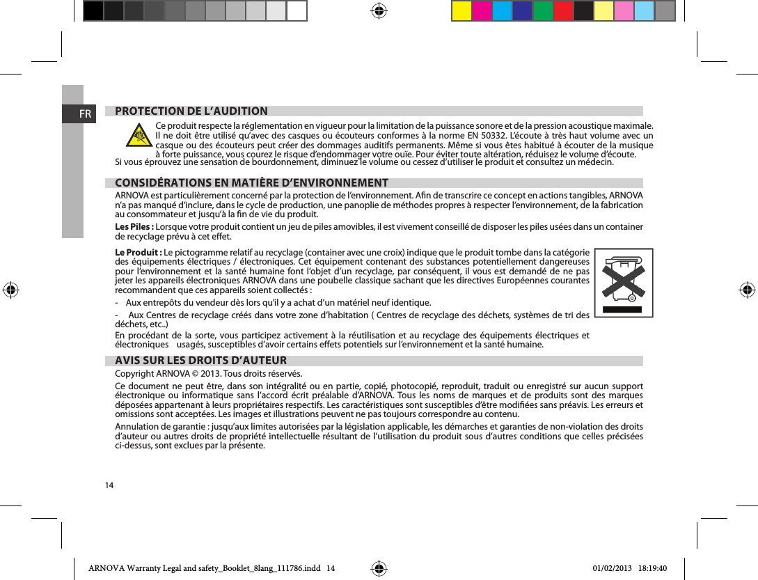 14FRPROTECTION DE L’AUDITIONCe produit respecte la réglementation en vigueur pour la limitation de la puissance sonore et de la pression acoustique maximale. Il ne doit être utilisé qu’avec des casques ou écouteurs conformes à la norme EN 50332. L’écoute à très haut volume avec un casque ou des écouteurs peut créer des dommages auditifs permanents. Même si vous êtes habitué à écouter de la musique à forte puissance, vous courez le risque d’endommager votre ouïe. Pour éviter toute altération, réduisez le volume d’écoute. CONSIDÉRATIONS EN MATIÈRE D’ENVIRONNEMENTARNOVA est particulièrement concerné par la protection de l’environnement. An de transcrire ce concept en actions tangibles, ARNOVA n’a pas manqué d’inclure, dans le cycle de production, une panoplie de méthodes propres à respecter l’environnement, de la fabrication au consommateur et jusqu’à la n de vie du produit. Les Piles : Lorsque votre produit contient un jeu de piles amovibles, il est vivement conseillé de disposer les piles usées dans un container de recyclage prévu à cet eet. Le Produit : Le pictogramme relatif au recyclage (container avec une croix) indique que le produit tombe dans la catégorie des équipements électriques / électroniques. Cet équipement contenant des substances potentiellement dangereuses pour l’environnement et la santé humaine font l’objet d’un recyclage, par conséquent, il vous est demandé de ne pas jeter les appareils électroniques ARNOVA dans une poubelle classique sachant que les directives Européennes courantes recommandent que ces appareils soient collectés :-    Aux entrepôts du vendeur dès lors qu’il y a achat d’un matériel neuf identique. -    Aux Centres de recyclage créés dans votre zone d’habitation ( Centres de recyclage des déchets, systèmes de tri des déchets, etc..)En procédant de la sorte, vous participez activement à la réutilisation et au recyclage des équipements électriques et électroniques    usagés, susceptibles d’avoir certains eets potentiels sur l’environnement et la santé humaine. AVIS SUR LES DROITS D’AUTEURCopyright ARNOVA © 2013. Tous droits réservés.Ce document ne peut être, dans son intégralité ou en partie, copié, photocopié, reproduit, traduit ou enregistré sur aucun support électronique ou informatique sans l’accord écrit préalable d’ARNOVA. Tous les noms de marques et de produits sont des marques déposées appartenant à leurs propriétaires respectifs. Les caractéristiques sont susceptibles d’être modiées sans préavis. Les erreurs et omissions sont acceptées. Les images et illustrations peuvent ne pas toujours correspondre au contenu.Annulation de garantie : jusqu’aux limites autorisées par la législation applicable, les démarches et garanties de non-violation des droits d’auteur ou autres droits de propriété intellectuelle résultant de l’utilisation du produit sous d’autres conditions que celles précisées ci-dessus, sont exclues par la présente.ARNOVA Warranty Legal and safety_Booklet_8lang_111786.indd   14 01/02/2013   18:19:40